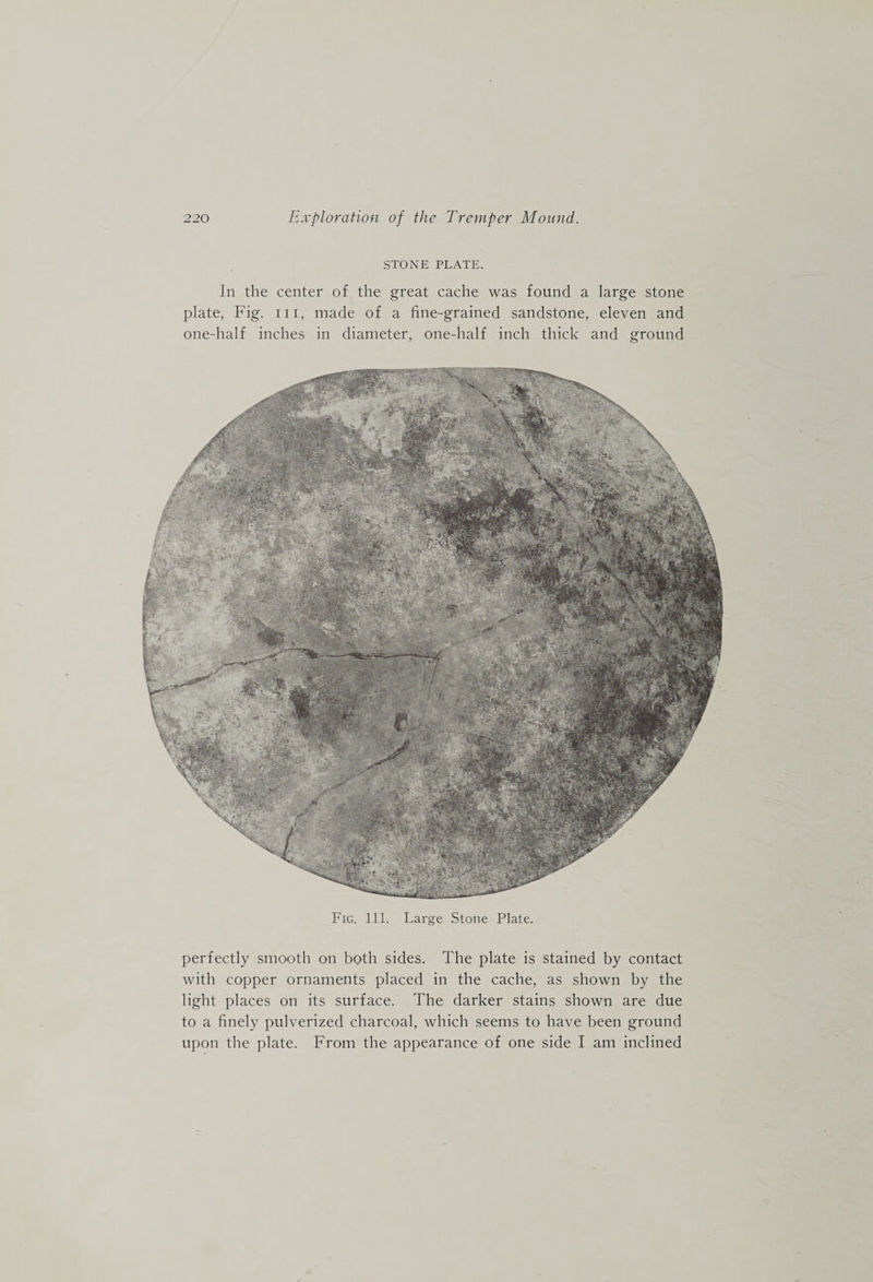 STONE PLATE. In the center of the great cache was found a large stone plate, Fig. iii, made of a fine-grained sandstone, eleven and one-half inches in diameter, one-half inch thick and ground Fig. 111. Large Stone Plate. perfectly smooth on both sides. The plate is stained by contact with copper ornaments placed in the cache, as shown by the light places on its surface. The darker stains shown are due to a finely pulverized charcoal, which seems to have been ground upon the plate. From the appearance of one side I am inclined