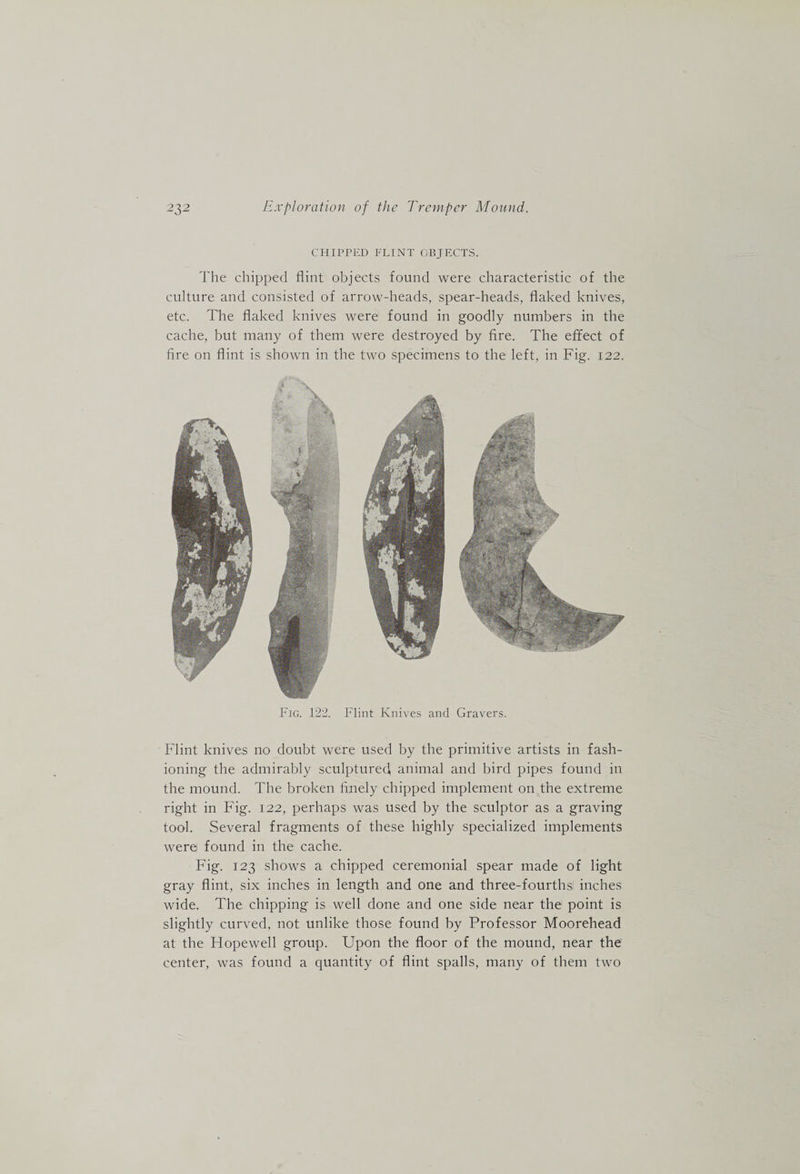 CHIPPED FLINT OBJECTS. The chipped flint objects found were characteristic of the culture and consisted of arrow-heads, spear-heads, flaked knives, etc. The flaked knives were found in goodly numbers in the cache, but many of them were destroyed by fire. The effect of fire on flint is shown in the two specimens to the left, in Fig. 122. Fig. 122. Flint Knives and Gravers. Flint knives no doubt were used by the primitive artists in fash¬ ioning the admirably sculpturedi, animal and bird pipes found in the mound. The broken finely chipped implement on the extreme right in Fig. 122, perhaps was used by the sculptor as a graving tool. Several fragments of these highly specialized implements were found in the cache. Fig. 123 shows a chipped ceremonial spear made of light gray flint, six inches in length and one and three-fourths, inches wide. The chipping is well done and one side near the point is slightly curved, not unlike those found by Professor Moorehead at the Flopewell group. Upon the floor of the mound, near the center, was found a quantity of flint spalls, many of them two