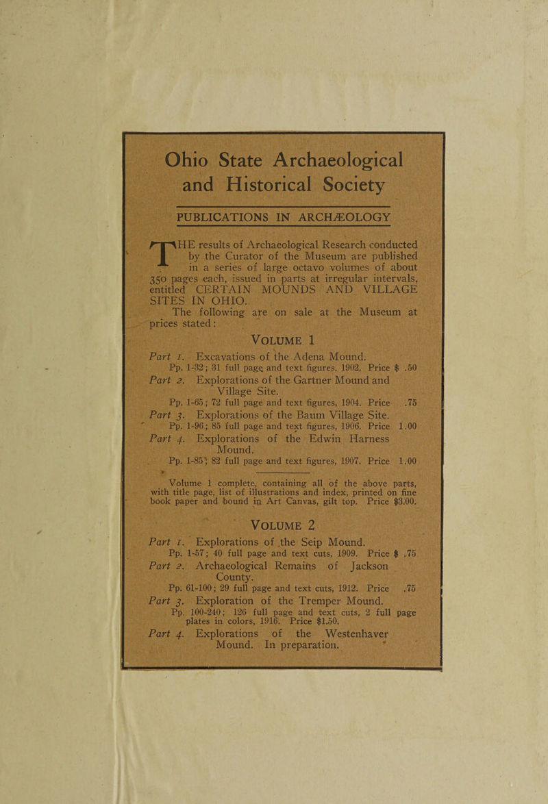 Ohio State Archaeological and Historical Society PUBLICATIONS IN ARCHEOLOGY The results of Archaeological Research conducted by the Curator of the Museum are published in a series of large octavo volumes of about 350 pages each, issued in parts at irregular intervals, entitled CERTAIN MOUNDS AND VILLAGE SITES IN OHIO. The following are on sale at the Museum at prices stated: Volume 1 Part I. Excavations of the Adena Mound. Pp. 1-32; 31 full pagQ and text figures, 1902. Price $ .50 Part 2. Explorations of the Gartner Mound and Village Site. Pp. 1-65; 72 full page and text figures, 1904. Price .75 Part j. Explorations of the Baum Village Site. Pp. 1-96; 85 full page and text figures, 1906. Price 1.00 Part 4. Explorations of the Edwin Harness Mound. Pp. 1-85'^ 82 full page and text figures, 1907. Price 1.00 t -- Volume 1 complete, containing all of the above parts, with title page, list of illustrations and index, printed on fine book paper and bound in Art Canvas, gilt top. Price $3.00. Volume 2 Part I. Explorations of .the Seip Mound. Pp. 1-57; 40 full page and text cuts, 1909. Price $ .75 Part 2. Archaeological Remains of Jackson County. Pp. 61-100; 29 full page and text cuts, 1912. Price .75 Part j. Exploration of the Tremper Mound. Pp. 100-240; 126 full page and text cuts, 2 full page plates in colors, 1916. Price $1.50. Part 4. Explorations of the Westenhaver Mound. In preparation. ”