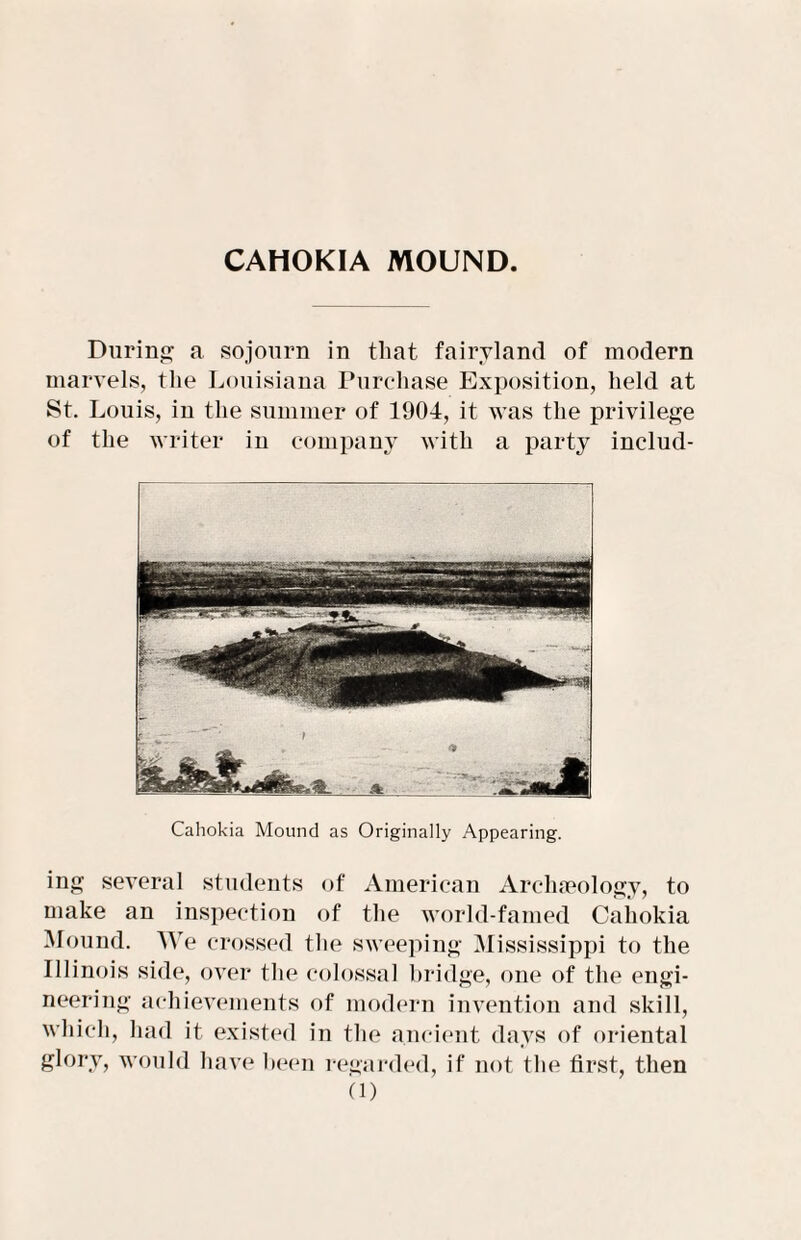 CAHOKIA MOUND. During a sojourn in that fairyland of modern marvels, the Louisiana Purchase Exposition, held at St. Louis, iu the summer of 1904, it was the privilege of the writer in company with a party includ- Cahokia Mound as Originally Appearing. ing several students of American Archaeology, to make an inspection of the world-famed Cahokia Mound. We crossed the sweeping Mississippi to the Illinois side, over the colossal bridge, one of the engi¬ neering achievements of modern invention and skill, which, had it existed in the ancient days of oriental glory, would have been regarded, if not the first, then