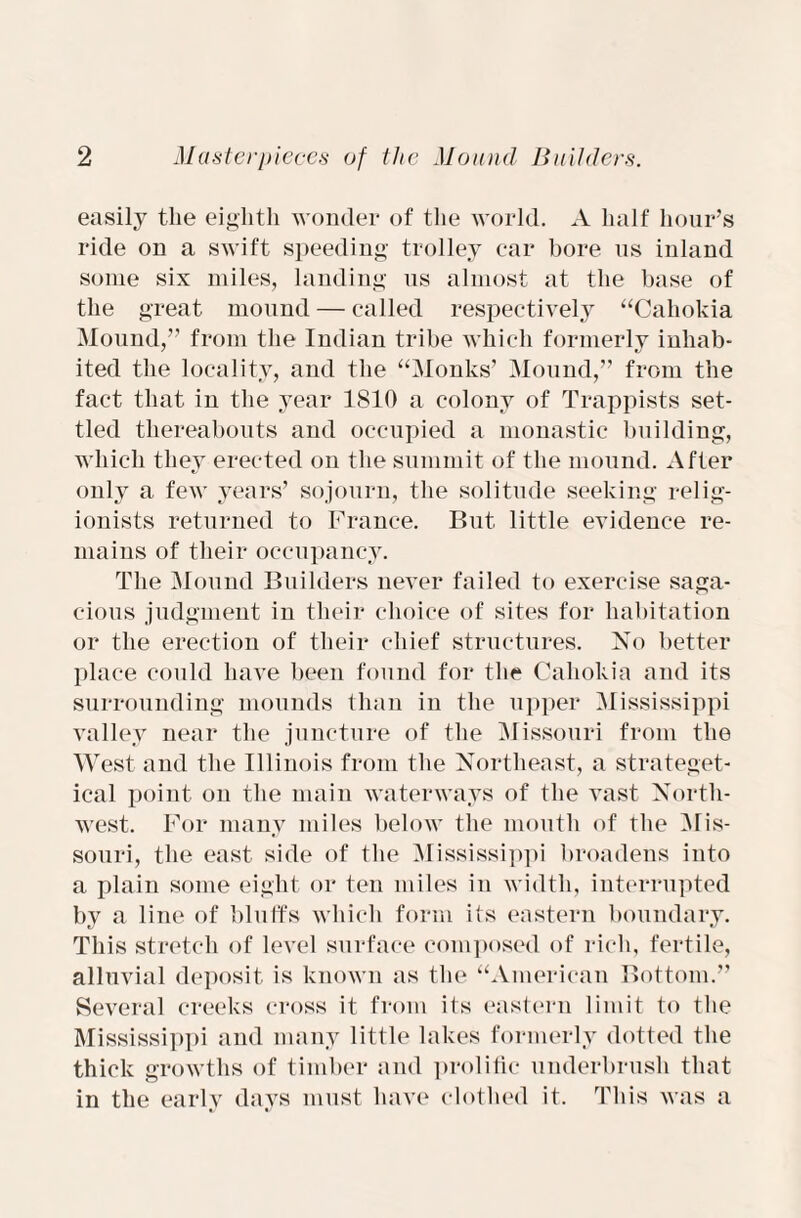 easily the eighth wonder of the world. A half hour’s ride on a swift speeding trolley car bore us inland some six miles, landing us almost at the base of the great mound — called respectively “Cahokia Mound,” from the Indian tribe which formerly inhab¬ ited the locality, and the “Monks’ Mound,” from the fact that in the year 1810 a colony of Trappists set¬ tled thereabouts and occupied a monastic building, which they erected on the summit of the mound. After only a few years’ sojourn, the solitude seeking relig¬ ionists returned to France. But little evidence re¬ mains of their occupancy. The Mound Builders never failed to exercise saga¬ cious judgment in their choice of sites for habitation or the erection of their chief structures. No better place could have been found for the Cahokia and its surrounding mounds than in the upper Mississippi valley near the juncture of the Missouri from the West and the Illinois from the Northeast, a strateget- ical point on the main waterways of the vast North¬ west. For many miles below the mouth of the Mis¬ souri, the east side of the Mississippi broadens into a plain some eight or ten miles in width, interrupted by a line of bluffs which form its eastern boundary. This stretch of level surface composed of rich, fertile, alluvial deposit is known as the “American Bottom.” Several creeks cross it from its eastern limit to the Mississippi and many little lakes formerly dotted the thick growths of timber and prolific underbrush that in the early days must have clothed it. This was a