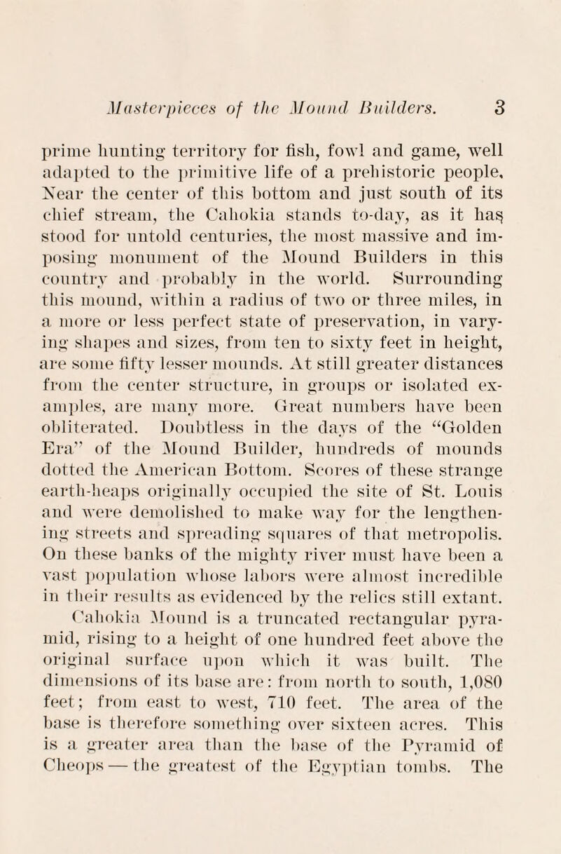 prime hunting territory for fish, fowl and game, well adapted to the primitive life of a prehistoric people. Near the center of this bottom and just south of its chief stream, the Cahokia stands to-day, as it lia§ stood for untold centuries, the most massive and im¬ posing monument of the Mound Builders in this country and probably in the world. Surrounding this mound, within a radius of two or three miles, in a more or less perfect state of preservation, iu vary¬ ing shapes and sizes, from ten to sixty feet in height, are some fifty lesser mounds. At still greater distances from the center structure, in groups or isolated ex¬ amples, are many more. Great numbers have been obliterated. Doubtless in the days of the “Golden Era” of the Mound Builder, hundreds of mounds dotted the American Bottom. Scores of these strange earth-heaps originally occupied the site of St. Louis and were demolished to make way for the lengthen¬ ing streets and spreading squares of that metropolis. On these banks of the mighty river must have been a vast population whose labors were almost incredible in their results as evidenced by the relics still extant. Oahokia Mound is a truncated rectangular pyra¬ mid, rising to a height of one hundred feet above the original surface upon which it was built. The dimensions of its base are: from north to south, 1,080 feet; from east to west, 710 feet. The area of the base is therefore something over sixteen acres. This is a greater area than the base of the Pyramid of Cheops — the greatest of the Egyptian tombs. The