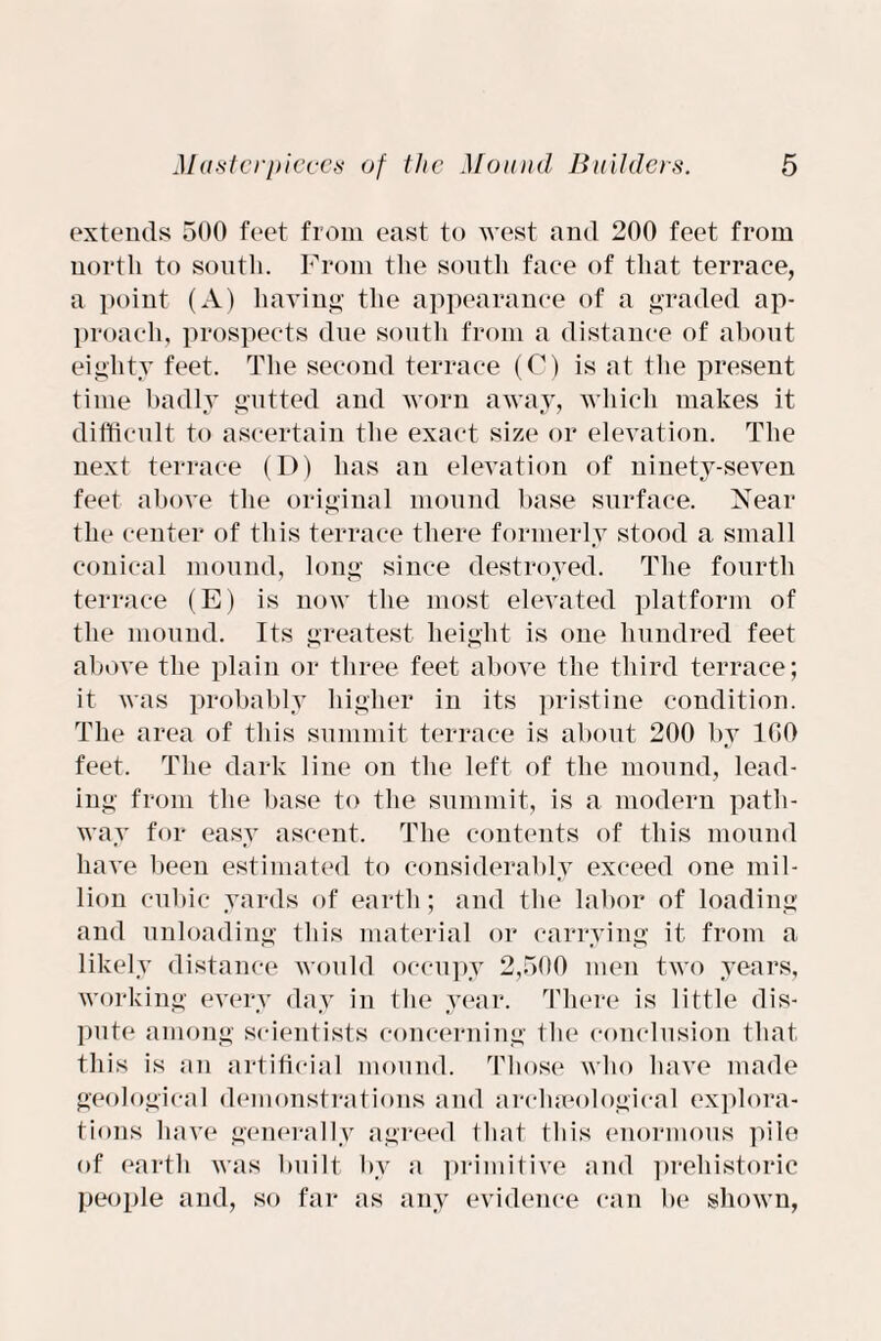 extends 500 feet from east to west and 200 feet from north to south. From the south face of that terrace, a point (A) having the appearance of a graded ap¬ proach, prospects due south from a distance of about eighty feet. The second terrace (C) is at the present time badly gutted and worn away, which makes it difficult to ascertain the exact size or elevation. The next terrace (D) lias an elevation of ninety-seven feet above the original mound base surface. Near the center of this terrace there formerly stood a small conical mound, long since destroyed. The fourth terrace (E) is now the most elevated platform of the mound. Its greatest height is one hundred feet above the plain or three feet above the third terrace; it was probably higher in its pristine condition. The area of this summit terrace is about 200 by 100 feet. The dark line on the left of the mound, lead¬ ing from the base to the summit, is a modern path¬ way for easy ascent. The contents of this mound have been estimated to considerably exceed one mil¬ lion cubic yards of earth; and the labor of loading and unloading this material or carrying it from a likely distance would occupy 2,500 men two years, working every day in the year. There is little dis¬ pute among scientists concerning the conclusion that this is an artificial mound. Those who have made geological demonstrations and archaeological explora¬ tions have generally agreed that this enormous pile of earth was built by a primitive and prehistoric people and, so far as any evidence can be shown,