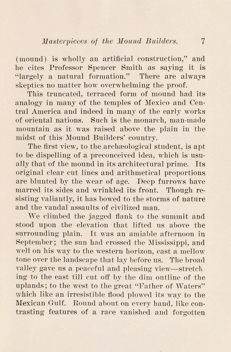 (mound) is wholly an artificial construction,” and lie cites Professor Spencer Smith as saying it is “largely a natural formation.” There are always skeptics no matter how overwhelming the proof. This truncated, terraced form of mound had its analogy in many of the temples of Mexico and Cen¬ tral America and indeed in many of the early works of oriental nations. Such is the monarch, man-made mountain as it was raised above the plain in the midst of this Mound Builders’ country. The first view, to the archaeological student, is apt to be dispelling of a preconceived idea, which is usu¬ ally that of the mound in its architectural prime. Its original clear cut lines and arithmetical proportions are blunted by the wear of age. Deep furrows have marred its sides and wrinkled its front. Though re¬ sisting valiantly, it has bowed to the storms of nature and the vandal assaults of civilized man. We climbed the jagged flank to the summit and stood upon the elevation that lifted us above the surrounding plain. It was an amiable afternoon in September; the sun had crossed the Mississippi, and well on his way to the western horizon, cast a mellow tone over the landscape that lay before us. The broad valley gave us a peaceful and pleasing view—stretch ing to the east till cut off by the dim outline of the uplands; to the west to the great “Father of Waters” which like an irresistible flood plowed its way to the Mexican Gulf. Round about on every hand, like con¬ trasting features of a race vanished and forgotten