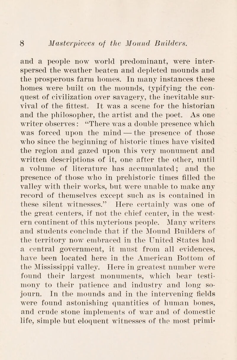 and a people now world predominant, were inter¬ spersed the weather beaten and depleted mounds and the prosperous farm homes. In many instances these homes were built on the mounds, typifying the con¬ quest of civilization over savagery, the inevitable sur¬ vival of the fittest. It was a scene for the historian and the philosopher, the artist and the poet. As one writer observes: “There was a double presence which was forced upon the mind — the presence of those who since the beginning of historic times have visited the region and gazed upon this very monument and written descriptions of it, one after the other, until a volume of literature has accumulated; and the presence of those who in prehistoric times filled the valley with their works, but were unable to make any record of themselves except such as is contained in these silent witnesses.” Here certainly was one of the great centers, if not the chief center, in the west¬ ern continent of this myterious people. Many writers and students conclude that if the Mound Builders of the territory now embraced in the United States had a central government, it must from all evidences, have been located here in the American Bottom of the Mississippi valley. Here in greatest number were found their largest monuments, which bear testi¬ mony to their patience and industry and long so¬ journ. In the mounds and in the intervening fields were found astonishing quantities of human bones, and crude stone implements of war and of domestic life, simple but eloquent witnesses of the most primi*