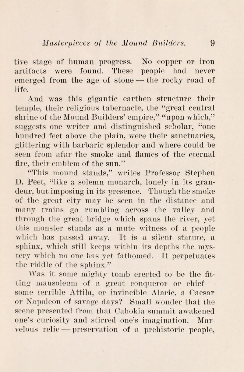 tive stage of human progress. No copper or iron artifacts were found. These people had never emerged from the age of stone — the rocky road of life. And was this gigantic earthen structure their temple, their religious tabernacle, the “great central shrine of the Mound Builders’ empire,” “upon which,” suggests one writer and distinguished scholar, “one hundred feet above the plain, were their sanctuaries, glittering with barbaric splendor and where could be seen from afar the smoke and flames of the eternal fire, their emblem of the sun.” “This mound stands,” writes Professor Stephen D. Peet, “like a solemn monarch, lonely in its gran¬ deur, but imposing in its presence. Though the smoke of the great city may be seen in the distance and many trains go rumbling across the valley and through the great bridge which spans the river, yet this monster stands as a mute witness of a people which has passed away. It is a silent statute, a sphinx, which still keeps within its depths the mys¬ tery which no one has yet fathomed. It perpetuates the riddle of the sphinx.” Was it some mighty tomb erected to be the fit¬ ting mausoleum of a great conqueror or chief — some terrible Attila, or invincible Alaric, a Caesar or Napoleon of savage days? Small wonder that the scene presented from that Cahokia summit awakened one’s curiosity and stirred one’s imagination. Mar¬ velous relic — preservation of a prehistoric people,