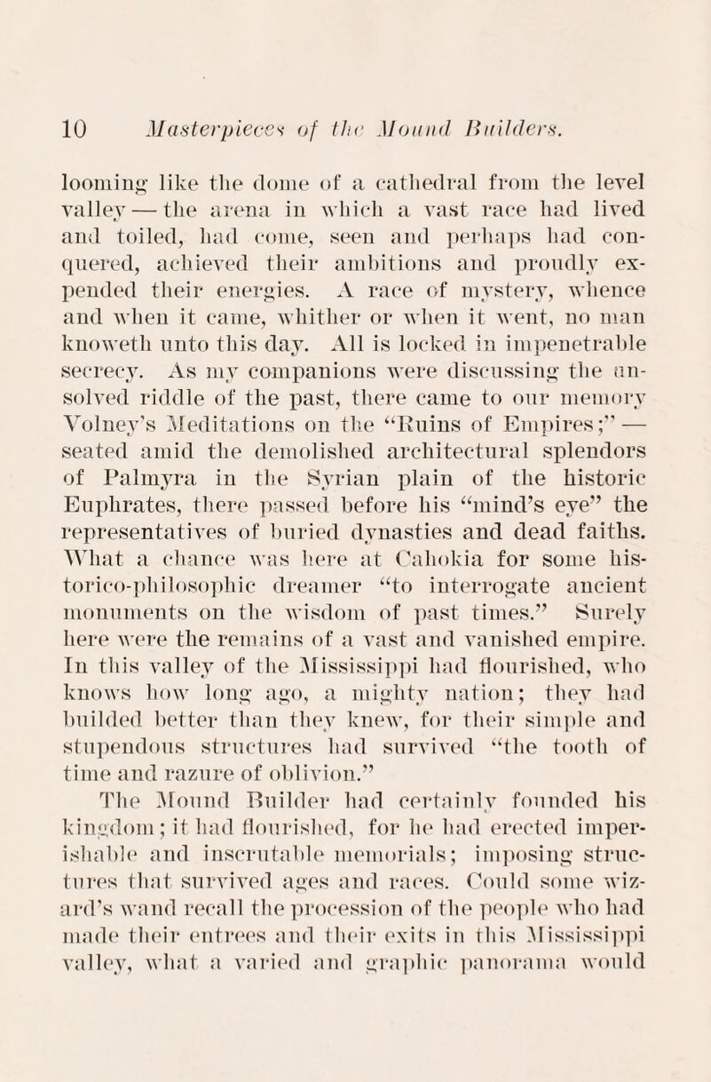 looming like the dome of a cathedral from the level valley — the arena in which a vast race had lived and toiled, had come, seen and perhaps had con¬ quered, achieved their ambitions and proudly ex¬ pended their energies. A race (if mystery, whence and when it came, whither or when it went, no man knoweth unto this day. All is locked in impenetrable secrecy. As my companions were discussing the un¬ solved riddle of the past, there came to our memory Volney’s Meditations on the “Ruins of Empires;” — seated amid the demolished architectural splendors of Palmyra in the Syrian plain of the historic Euphrates, there passed before his “mind’s eye” the representatives of buried dynasties and dead faiths. What a chance was here at Cahokia for some his- torico-philosophic dreamer “to interrogate ancient monuments on the wisdom of past times.” Surely here were the remains of a vast and vanished empire. In this valley of the Mississippi had flourished, who knows how long ago, a mighty nation; they had budded better than they knew, for their simple and stupendous structures had survived “the tooth of time and razure of oblivion.” The Mound Builder had certainly founded his kingdom; it had flourished, for he had erected imper¬ ishable and inscrutable memorials; imposing struc¬ tures that survived ages and races. Could some wiz¬ ard’s wand recall the procession of the people who had made their entrees and their exits in this Mississippi valley, what a varied and graphic panorama would