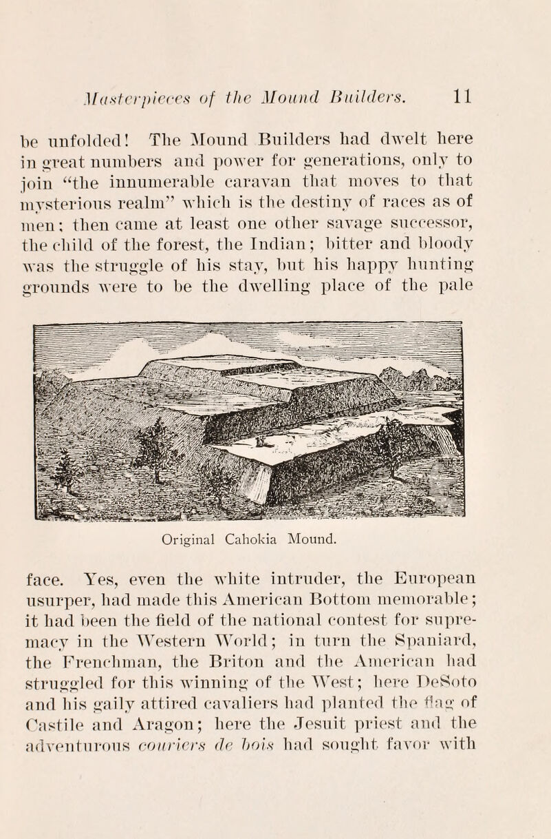 be unfolded! Tlie Mound Builders had dwelt here in great numbers and power for generations, only to join “the innumerable caravan that moves to that mysterious realm” which is the destiny of races as of men; then came at least one other savage successor, the child of the forest, the Indian; bitter and bloody was tlie struggle of his stay, but his happy hunting grounds were to be the dwelling place of the pale Original Cahokia Mound. face. Yes, even the white intruder, the European usurper, had made this American Bottom memorable ; it had been the field of the national contest for supre¬ macy in the Western World; in turn the Spaniard, the Frenchman, the Briton and the American had struggled for this winning of tbe West; here DeSoto and his gaily attired cavaliers had planted tbe flag1 of Castile and Aragon; here the Jesuit priest and the adventurous couriers de hois had sought favor with