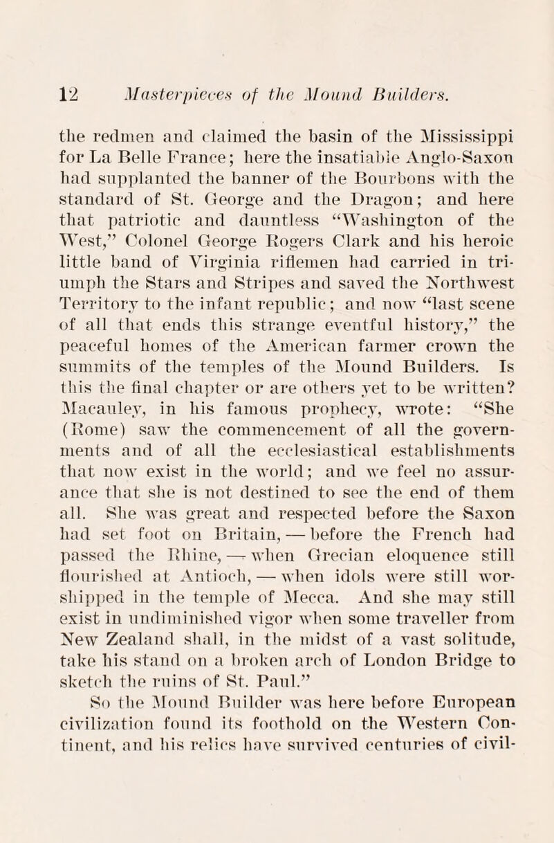 the reclmen and claimed the basin of the Mississippi for La Belle France; here the insatiable Anglo-Saxon had supplanted the banner of the Bourbons with the standard of St. George and the Dragon; and here that patriotic and dauntless “Washington of the West,” Colonel George Rogers Clark and his heroic little band of Virginia riflemen had carried in tri¬ umph the Stars and Stripes and saved the Northwest Territory to the infant republic; and now “last scene of all that ends this strange eventful history,” the peaceful homes of the American farmer crown the summits of the temples of the Mound Builders. Is this the final chapter or are others yet to be written? Macauley, in his famous prophecy, wrote: “She (Rome) saw the commencement of all the govern¬ ments and of all the ecclesiastical establishments that now exist in the world; and we feel no assur¬ ance that she is not destined to see the end of them all. She was great and respected before the Saxon had set foot on Britain, — before the French had passed the Rhine,—r when Grecian eloquence still flourished at Antioch, — when idols were still wor¬ shipped in the temple of Mecca. And she may still exist in undiminished vigor when some traveller from New Zealand shall, in the midst of a vast solitude, take his stand on a broken arch of London Bridge to sketch the ruins of St. Paul.” So the Mound Builder was here before European civilization found its foothold on the Western Con¬ tinent, and his relics have survived centuries of civil-