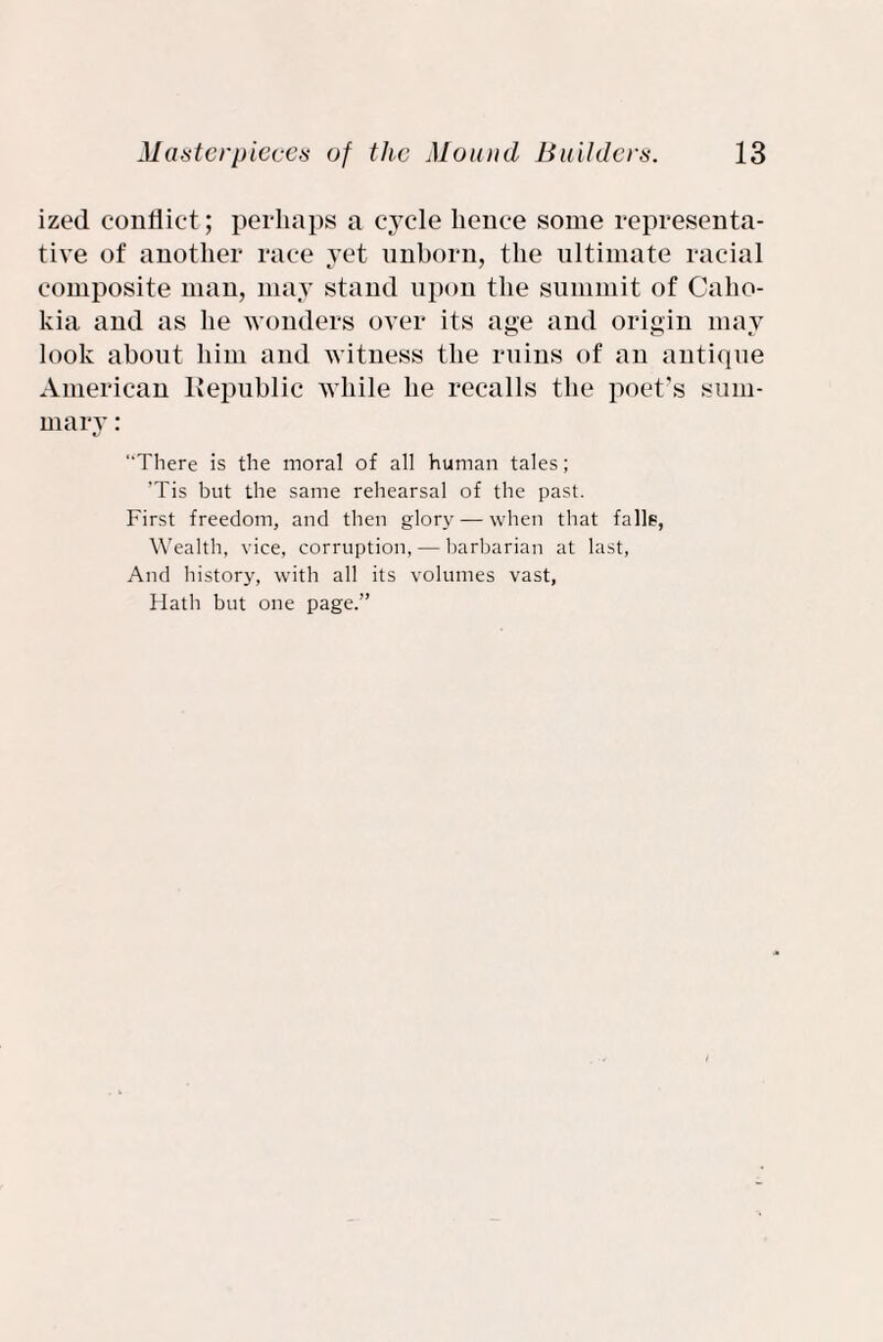 ized conflict; perhaps a cycle hence some representa¬ tive of another race yet unborn, the ultimate racial composite man, may stand upon the summit of Caho- kia and as he wonders over its age and origin may look about him and witness the ruins of an antique American Republic while he recalls the poet’s sum¬ mary : “There is the moral of all human tales; ’Tis but the same rehearsal of the past. First freedom, and then glory —when that falls, Wealth, vice, corruption, — barbarian at last, And history, with all its volumes vast. Hath but one page.”