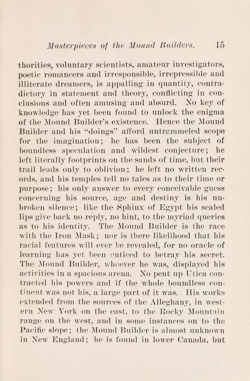 tliorities, voluntary scientists, amateur investigators, poetic romancers and irresponsible, irrepressible and illiterate dreamers, is appalling in quantity, contra¬ dictory in statement and theory, conflicting in con¬ clusions and often amusing and absurd. No key of knowledge has yet been found to unlock the enigma of the Mound Builder’s existence. Hence the Mound Builder and his “doings” afford untrammeled scope for the imagination; he has been the subject of boundless speculation and wildest conjecture; he left literally footprints on the sands of time, but their trail leads only to oblivion; he left no written rec¬ ords, and his temples tell no tales as to their time or purpose; his only answer to every conceivable guess concerning his source, age and destiny is his un¬ broken silence; like the Sphinx of Egypt his sealed lips give back no reply, no hint, to the myriad queries as to his identity. The Mound Builder is the race with the Iron Mask; nor is there likelihood that his racial features will ever be revealed, for no oracle of learning has yet been enticed to betray his secret. The .Mound Builder, whoever he was, displayed his activities in a spacious arena. No pent up Utica con¬ tracted his powers and if the whole boundless con¬ tinent was not his, a large part of it was. His works extended from the sources of the Alleghany, in west¬ ern New York on the east, to the Rocky Mountain range on the west, and in some instances on to the Pacific slope; the Mound Builder is almost unknown in New England; he is found in lower Canada, but