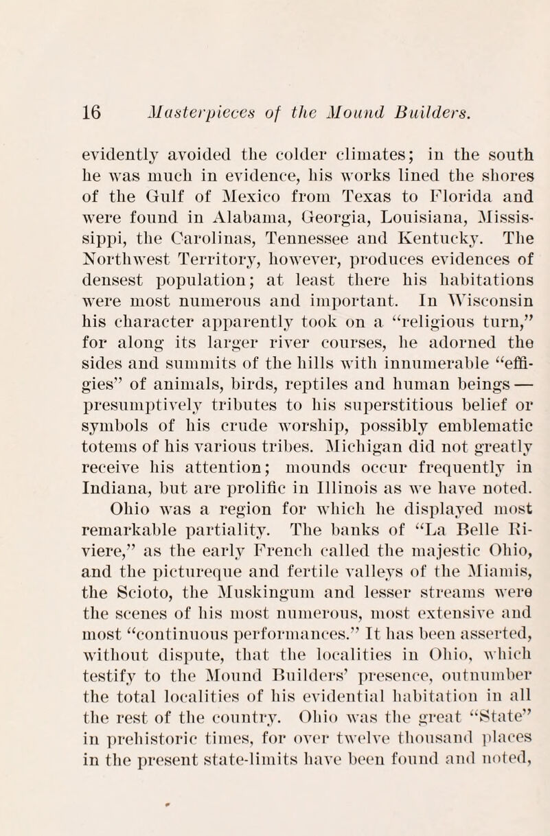 evidently avoided the colder climates; in the south he was much in evidence, his works lined the shores of the Gulf of Mexico from Texas to Florida and were found in Alabama, Georgia, Louisiana, Missis¬ sippi, the Carolinas, Tennessee and Kentucky. The Northwest Territory, however, produces evidences of densest population; at least there his habitations were most numerous and important. In Wisconsin his character apparently took on a “religious turn,” for along its larger river courses, he adorned the sides and summits of the hills with innumerable “effi¬ gies” of animals, birds, reptiles and human beings — presumptively tributes to his superstitious belief or symbols of his crude worship, possibly emblematic totems of his various tribes. Michigan did not greatly receive his attention; mounds occur frequently in Indiana, but are prolific in Illinois as we have noted. Ohio was a region for which he displayed most remarkable partiality. The banks of “La Belle Ri¬ viere,” as the early French called the majestic Ohio, and the pictureque and fertile valleys of the Miamis, the Scioto, the Muskingum and lesser streams were the scenes of his most numerous, most extensive and most “continuous performances.” It has been asserted, without dispute, that the localities in Ohio, which testify to the Mound Builders’ presence, outnumber the total localities of his evidential habitation in all the rest of the country. Ohio was the great “State” in prehistoric times, for over twelve thousand places in the present state-limits have been found and noted,