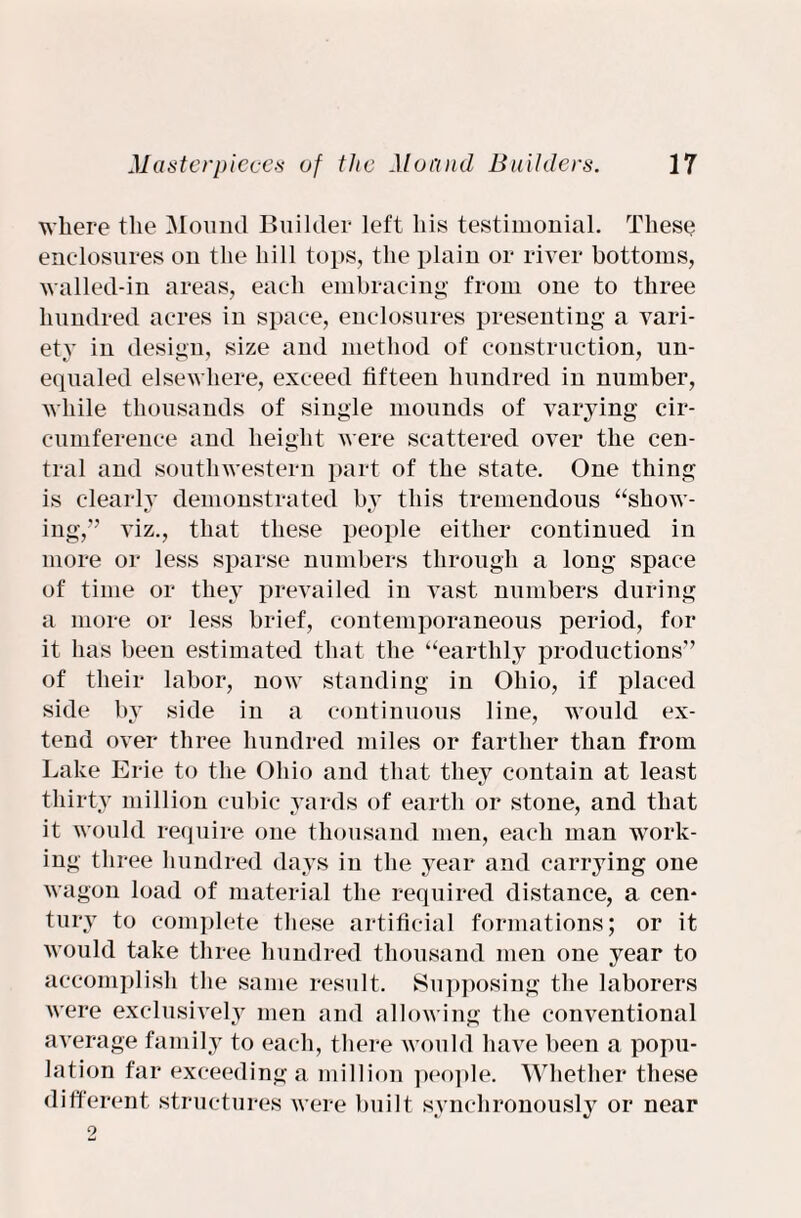 where the Mound Builder left his testimonial. These enclosures on the hill tops, the plain or river bottoms, walled-in areas, each embracing from one to three hundred acres in space, enclosures presenting a vari- et}' in design, size and method of construction, un¬ equaled elsewhere, exceed fifteen hundred in number, while thousands of single mounds of varying cir¬ cumference and height were scattered over the cen¬ tral and southwestern part of the state. One thing is clearly demonstrated by this tremendous “show¬ ing,” viz., that these people either continued in more or less sparse numbers through a long space of time or they prevailed in vast numbers during a more or less brief, contemporaneous period, for it has been estimated that the “earthly productions” of their labor, now standing in Ohio, if placed side by side in a continuous line, would ex¬ tend over three hundred miles or farther than from Lake Erie to the Ohio and that they contain at least thirty million cubic yards of earth or stone, and that it would require one thousand men, each man work¬ ing three hundred days in the year and carrying one wagon load of material the required distance, a cen¬ tury to complete these artificial formations; or it would take three hundred thousand men one year to accomplish the same result. Supposing the laborers were exclusively men and allowing the conventional average family to each, there would have been a popu¬ lation far exceeding a million people. Whether these different structures were built synchronously or near