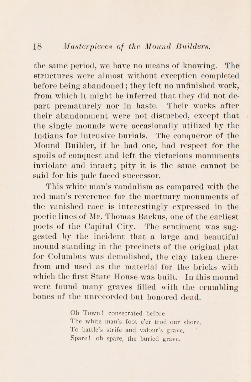 tlie same period, we have no means of knowing. The structures were almost without exception completed before being abandoned; they left no unfinished work, from which it might be inferred that they did not de- part prematurely nor in haste. Their works after their abandonment were not disturbed, except that the single mounds were occasionally utilized by the Indians for intrusive burials. The conqueror of the Mound Builder, if he had one, had respect for the spoils of conquest and left the victorious monuments inviolate and intact; pity it is the same cannot be said for his pale faced successor. This white man’s vandalism as compared with the red man’s reverence for the mortuary monuments of the vanished race is interestingly expressed in the poetic lines of Mr. Thomas Backus, one of the earliest poets of the Capital City. The sentiment was sug¬ gested by the incident that a large and beautiful mound standing in the precincts of the original plat for Columbus was demolished, the clay taken there- from and used as the material for the bricks with which the first State House was built. In this mound were found many graves tilled with the crumbling bones of the unrecorded but honored dead. Oh Town! consecrated before The white man’s foot e’er trod our shore, To battle’s strife and valour's grave, Spare! oh spare, the buried grave.