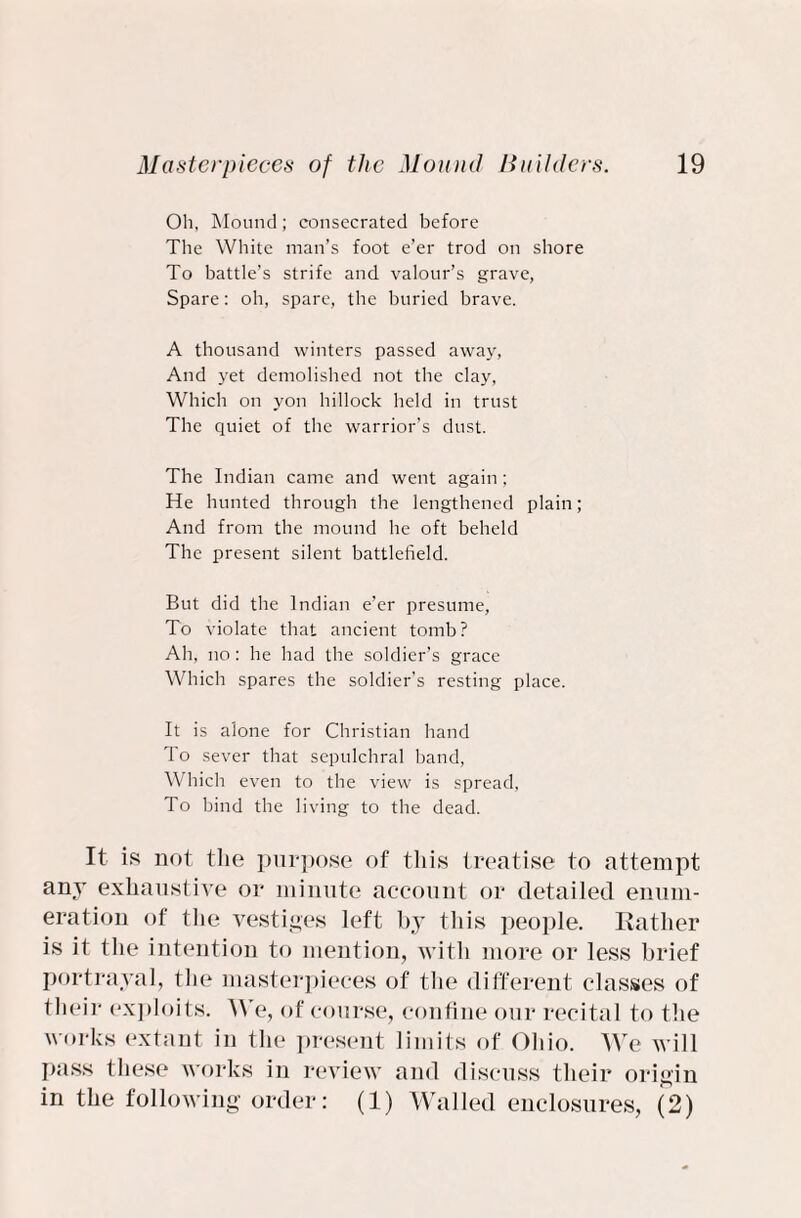 Oh, Mound; consecrated before The White man’s foot e’er trod on shore To battle’s strife and valour’s grave, Spare: oh, spare, the buried brave. A thousand winters passed away, And yet demolished not the clay, Which on yon hillock held in trust The quiet of the warrior’s dust. The Indian came and went again ; He hunted through the lengthened plain; And from the mound he oft beheld The present silent battlefield. But did the Indian e’er presume. To violate that ancient tomb? Ah, no: he had the soldier’s grace Which spares the soldier’s resting place. It is alone for Christian hand To sever that sepulchral band, Which even to the view is spread, To bind the living to the dead. It is not the purpose of this treatise to attempt any exhaustive or minute account or detailed enum¬ eration of tlie vestiges left by this people. Rather is it the intention to mention, with more or less brief portrayal, the masterpieces of the different classes of their exploits: We, of course, confine our recital to the works extant in the present limits of Ohio. We will pass these works in review and discuss their origin in the following order: (1) Walled enclosures, (2)