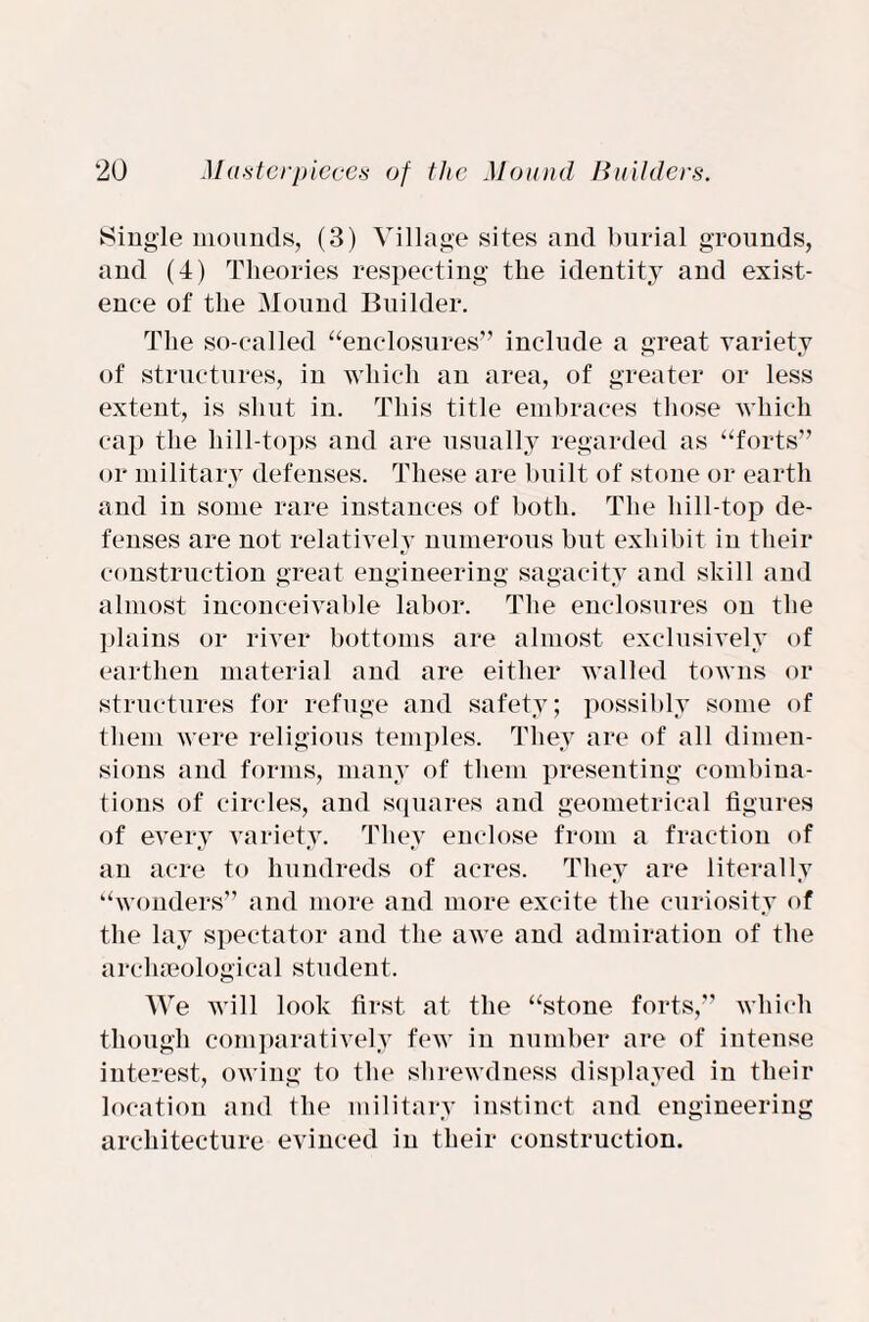 Single mounds, (3) Village sites and burial grounds, and (4) Theories respecting the identity and exist¬ ence of the Mound Builder. The so-called “enclosures” include a great variety of structures, in which an area, of greater or less extent, is shut in. This title embraces those which cap the liill-tops and are usually regarded as “forts” or military defenses. These are built of stone or earth and in some rare instances of both. The bill-top de¬ fenses are not relatively numerous but exhibit in their construction great engineering sagacity and skill and almost inconceivable labor. The enclosures on the plains or river bottoms are almost exclusively of earthen material and are either walled towns or structures for refuge and safety; possibly some of them were religious temples. They are of all dimen¬ sions and forms, many of them presenting combina¬ tions of circles, and squares and geometrical figures of every variety. They enclose from a fraction of an acre to hundreds of acres. They are literally “wonders” and more and more excite the curiosity of the lay spectator and the awe and admiration of the archaeological student. We will look first at the “stone forts,” which though comparatively few in number are of intense interest, owing to the shrewdness displayed in their location and the military instinct and engineering architecture evinced in their construction.