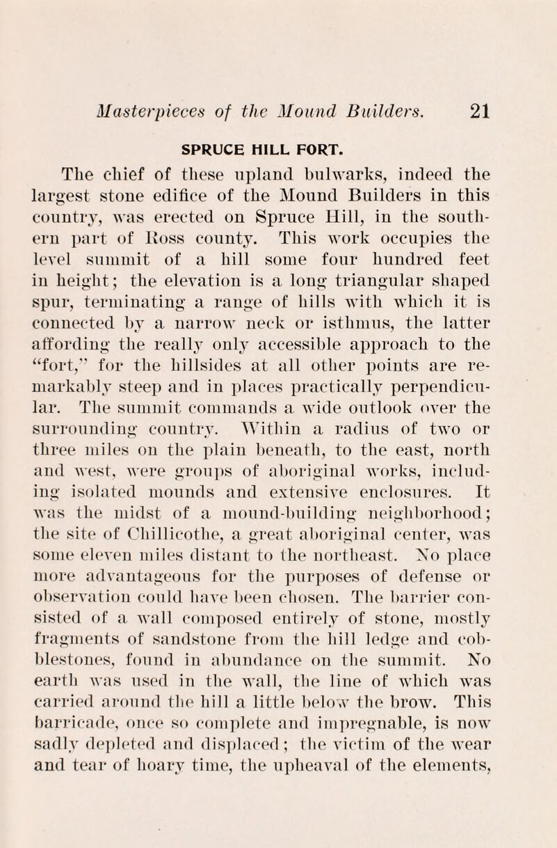 SPRUCE HILL FORT. The chief of these upland bulwarks, indeed the largest stone edifice of the Mound Builders in this country, was erected on Spruce Hill, in the south¬ ern part of Boss county. This work occupies the level summit of a hill some four hundred feet in height ; the elevation is a long triangular shaped spur, terminating a range of hills with which it is connected by a narrow neck or isthmus, the latter affording the really only accessible approach to the “fort,” for the hillsides at all other points are re¬ markably steep and in places practically perpendicu¬ lar. The summit commands a wide outlook over the surrounding country. Within a radius of two or three miles on the plain beneath, to the east, north and west, were groups of aboriginal works, includ¬ ing isolated mounds and extensive enclosures. It was the midst of a mound-building neighborhood; the site of Chillicothe, a great aboriginal center, was some eleven miles distant to the northeast. No place more advantageous for the purposes of defense or observation could have been chosen. The barrier con¬ sisted of a. wall composed entirely of stone, mostly fragments of sandstone from the hill ledge and cob¬ blestones, found in abundance on the summit. No earth was used in the wall, the line of which was carried around the hill a little below the brow. This barricade, once so complete and impregnable, is now sadly depleted and displaced; the victim of the wear and tear of hoary time, the upheaval of the elements,