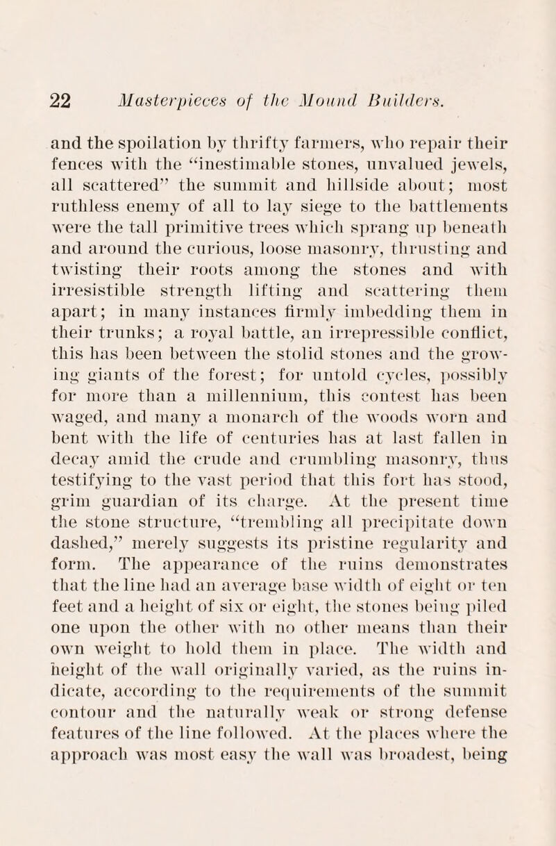 and the spoliation by thrifty farmers, who repair their fences with the “inestimable stones, unvalued jewels, all scattered” the summit and hillside about; most ruthless enemy of all to lay siege to the battlements were the tall primitive trees which sprang up beneath and around the curious, loose masonry, thrusting and twisting their roots among the stones and with irresistible strength lifting and scattering them apart; in many instances firmly imbedding them in their trunks; a royal battle, an irrepressible conflict, this has been between the stolid stones and the grow¬ ing giants of the forest; for untold cycles, possibly for more than a millennium, this contest has been waged, and many a monarch of the woods worn and bent with the life of centuries has at last fallen in decay amid the crude and crumbling masonry, thus testifying to the vast period that this fort has stood, grim guardian of its charge. At the present time the stone structure, “trembling all precipitate down dashed,” merely suggests its pristine regularity and form. The appearance of the ruins demonstrates that the line had an average base width of eight or ten feet and a height of six or eight, the stones being piled one upon the other with no other means than their own weight to hold them in place. The width and height of the wall originally varied, as the ruins in¬ dicate, according to the requirements of the summit contour and the naturally weak or strong defense features of the line followed. At the places where the approach was most easy the wall was broadest, being