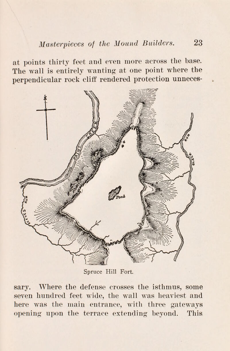 at points thirty feet and even more across the base. The wall is entirely wanting' at one point where the perpendicular rock cliff rendered protection unneces- Spruce Hill Fort. sary. Where the defense crosses the isthmus, some seven hundred feet wide, the wall was heaviest and here was the main entrance, with three gateways opening upon the terrace extending beyond. This