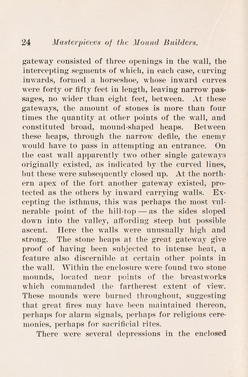 gateway consisted of three openings in the Avail, the intercepting segments of which, in each case, curving inwards, formed a horseshoe, Avhose inward curves were forty or fifty feet in length, leaving narrow pas¬ sages, no wider than eight feet, betAveen. At these gateways, the amount of stones is more than four times the quantity at other points of the wall, and constituted broad, mound-shaped heaps. Between these heaps, through the narrow defile, the enemy would liaA^e to pass in attempting an entrance. On the east Avail apparently tAVO other single gateways originally existed, as indicated by the curved lines, but these were subsequently closed up. At the north¬ ern apex of the fort another gateway existed, pro¬ tected as the others by iiiAvard carrying Ayalls. Ex- cepting the isthmus, this was perhaps the most vul¬ nerable point of the hill-top — as the sides sloped down into the Aralley, affording steep but possible ascent. Here the Avails were unusually high and strong. The stone heaps at the great gateway give proof of having been subjected to intense heat, a feature also discernible at certain other points in the Avail. Within the enclosure Avere found tAvo stone mounds, located near points of the breastworks which commanded the fartherest extent of view. These mounds Avere burned throughout, suggesting that great fires may have been maintained thereon, perhaps for alarm signals, perhaps for religious cere¬ monies, perhaps for sacrificial rites. There were several depressions in the enclosed