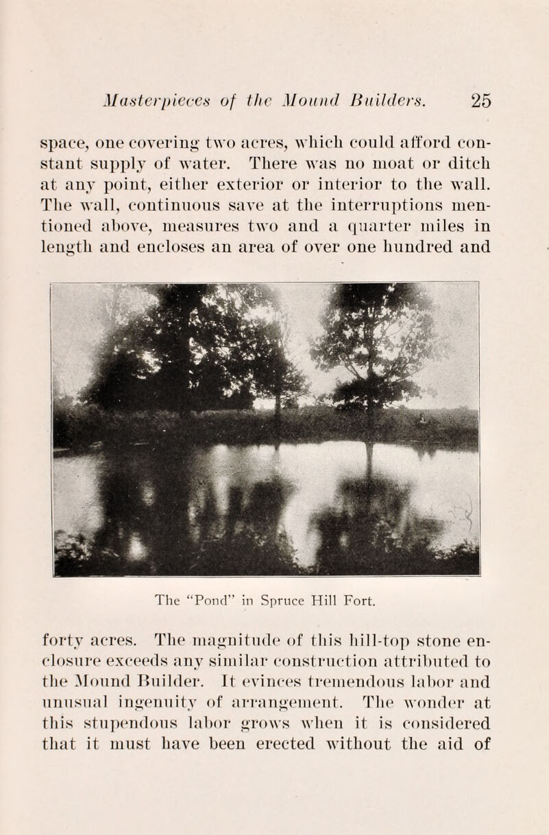 space, one covering two acres, which could afford con¬ stant supply of water. There was no moat or ditch at any point, either exterior or interior to the wall. The wall, continuous save at the interruptions men¬ tioned above, measures two and a quarter miles in length and encloses an area of over one hundred and The “Pond” in Spruce Hill Fort. forty acres. The magnitude of this hill-top stone en¬ closure exceeds any similar construction attributed to the Mound Builder. It evinces tremendous labor and unusual ingenuity of arrangement. The wonder at this stupendous labor grows when it is considered that it must have been erected without the aid of