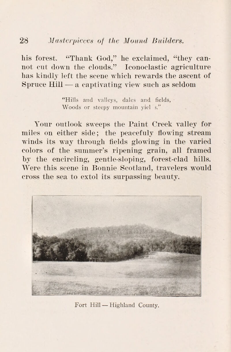 his forest. “Thank God/’ he exclaimed, “they can¬ not cut down the clouds.” Iconoclastic agriculture has kindly left the scene which rewards the ascent of Spruce Hill — a captivating view such as seldom “Hills and valleys, dales and fields, Woods or steepy mountain yiel s.’’ Your outlook sweeps the Paint Creek valley for miles on either side; the peacefuly flowing stream winds its way through fields glowing in the varied colors of the summer’s ripening grain, all framed by the encircling, gentle-sloping, forest-clad hills. Were this scene in Bonnie Scotland, travelers would cross the sea to extol its surpassing beauty. Fort Hill — Highland County.