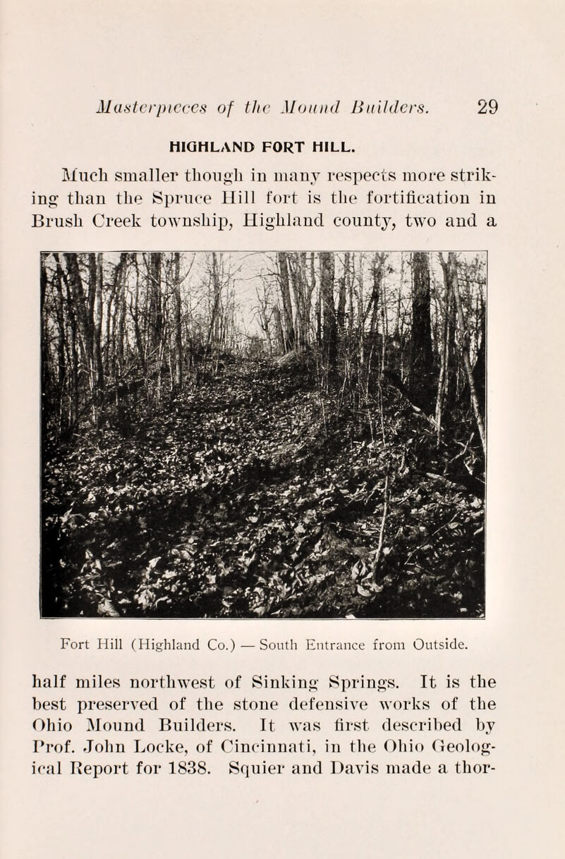 HIGHLAND FORT HILL. Much smaller though in many respects more strik¬ ing than the Spruce Hill fort is the fortification in Brush Creek township, Highland county, two and a Fort Hill (Highland Co.) — South Entrance from Outside. half miles northwest of Sinking Springs. It is the best preserved of the stone defensive works of the Ohio Mound Builders. It was first described by Prof. John Locke, of Cincinnati, in the Ohio Geolog¬ ical Beport for 1838. Squier and Davis made a thor-