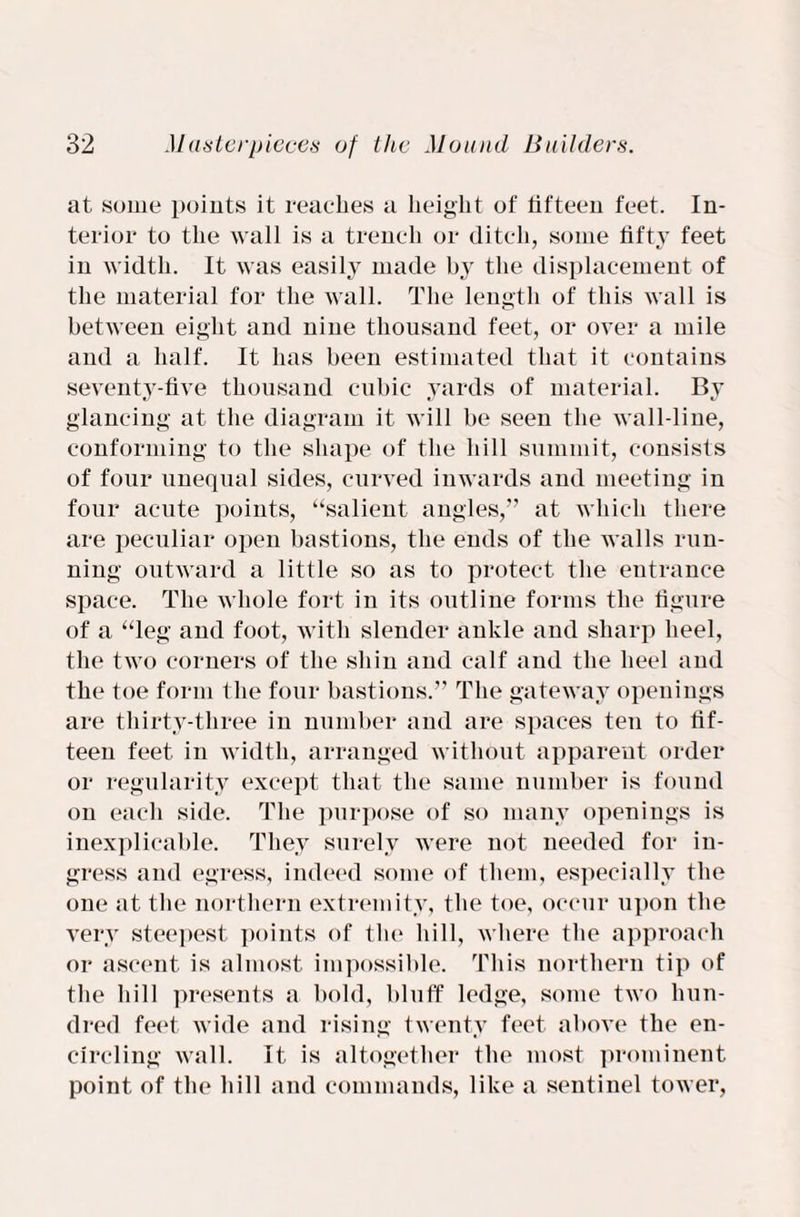 at some points it reaches a height of fifteen feet. In¬ terior to the wall is a trench or ditch, some fifty feet in width. It was easily made by the displacement of the material for the wall. The length of this wall is between eight and nine thousand feet, or over a mile and a half. It has been estimated that it contains seventy-five thousand cubic yards of material. By glancing at the diagram it will be seen the wall-line, conforming to the shape of the hill summit, consists of four unequal sides, curved inwards and meeting in four acute points, “salient angles,” at which there are peculiar open bastions, the ends of the walls run¬ ning outward a little so as to protect the entrance space. The whole fort in its outline forms the figure of a “leg and foot, with slender ankle and sharp heel, the two corners of the shin and calf and the heel and the toe form the four bastions.” The gateway openings are thirty-three in number and are spaces ten to fif¬ teen feet in width, arranged without apparent order or regularity except that the same number is found on each side. The purpose of so many openings is inexplicable. They surely were not needed for in¬ gress and egress, indeed some of them, especially the one at the northern extremity, the toe, occur upon the very steepest points of the hill, where the approach or ascent is almost impossible. This northern tip of the hill presents a bold, bluff ledge, some two hun¬ dred feet wide and rising twenty feet above the en¬ circling wall. It is altogether the most prominent point of the hill and commands, like a sentinel tower,