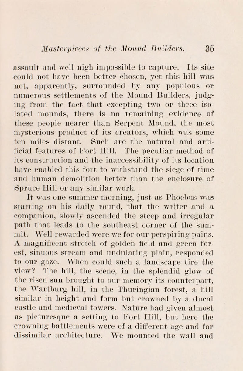 assault and well nigh impossible to capture. Its site could not have been better chosen, 3ret this bill was not, apparently, surrounded by any populous or numerous settlements of the Mound Builders, judg¬ ing from the fact that excepting two or three iso¬ lated mounds, there is no remaining evidence of these people nearer than Serpent Mound, the most mysterious product of its creators, which was some ten miles distant. Such are the natural and arti¬ ficial features of Fort Hill. The peculiar method of its construction and the inaccessibility of its location have enabled this fort to withstand the siege of time and human demolition better than the enclosure of Spruce Ilill or any similar work. It was one summer morning, just as Phoebus was starting on his daily round, that the writer and a companion, slowly ascended the steep and irregular path that leads to the southeast corner of the sum¬ mit. Well rewarded were we for our perspiring pains. A magnificent stretch of golden field and green for¬ est, sinuous stream and undulating plain, responded to our gaze. When could such a landscape tire the view? The hill, the scene, in the splendid glow of the risen sun brought to our memory its counterpart, the Wartburg hill, in the Thuringian forest, a hill similar in height and form but crowned by a ducal castle and medieval towers. Nature had given almost as picturesque a setting to Fort Ilill, but here the crowning battlements were of a different age and far dissimilar architecture. We mounted the wall and
