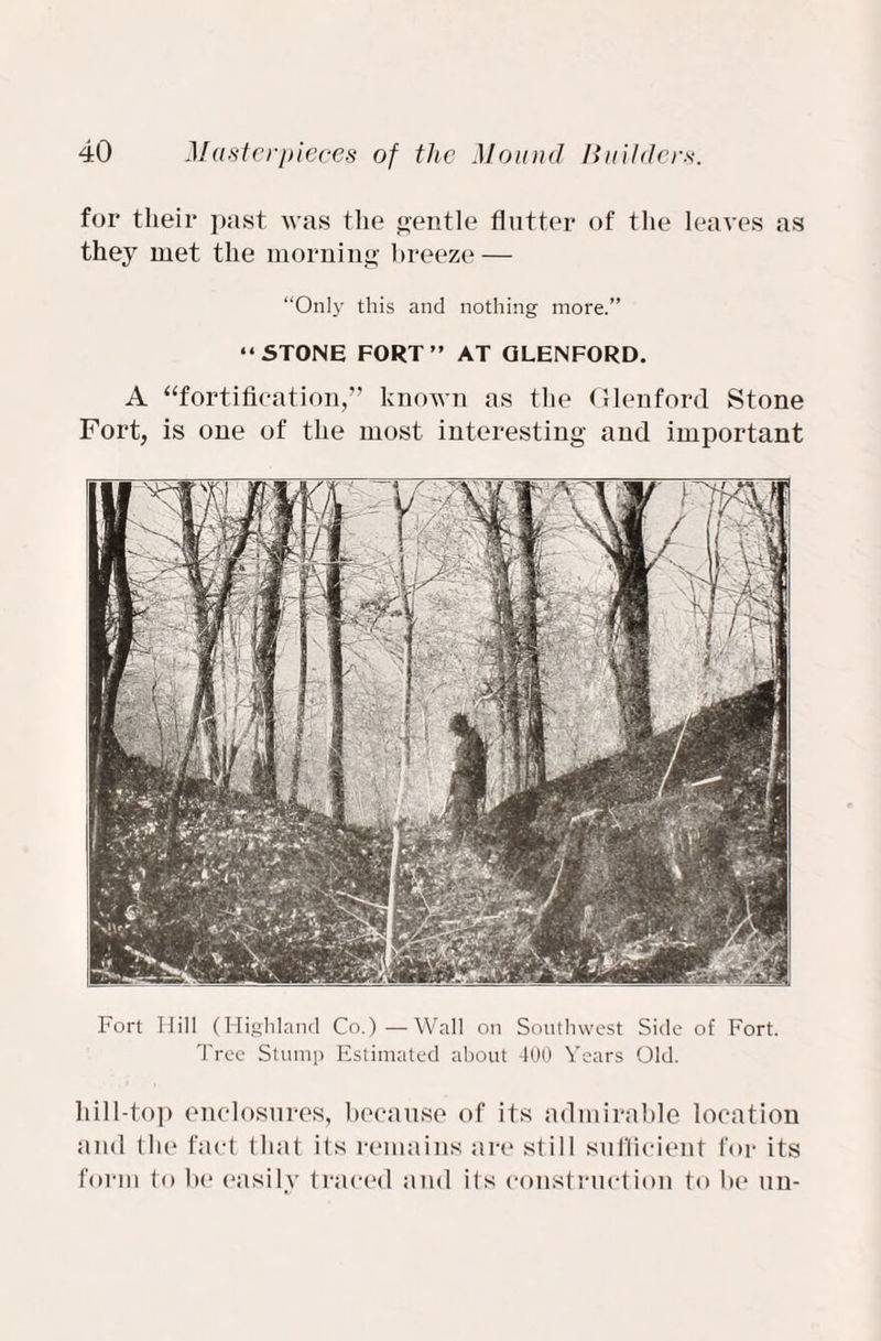 for their past was the gentle flutter of tlie leaves as they met the morning breeze — “Only this and nothing more.” “STONE FORT” AT GLENFORD. A “fortification,” known as the Glenford Stone Fort, is one of the most interesting and important Fort Hill (Highland Co.)—Wall on Southwest Side of Fort. Tree Stump Estimated about 400 Years Old. liill-top enclosures, because of its admirable location and the fact that its remains are still sufficient for its form to be easily traced and its construction to be un-