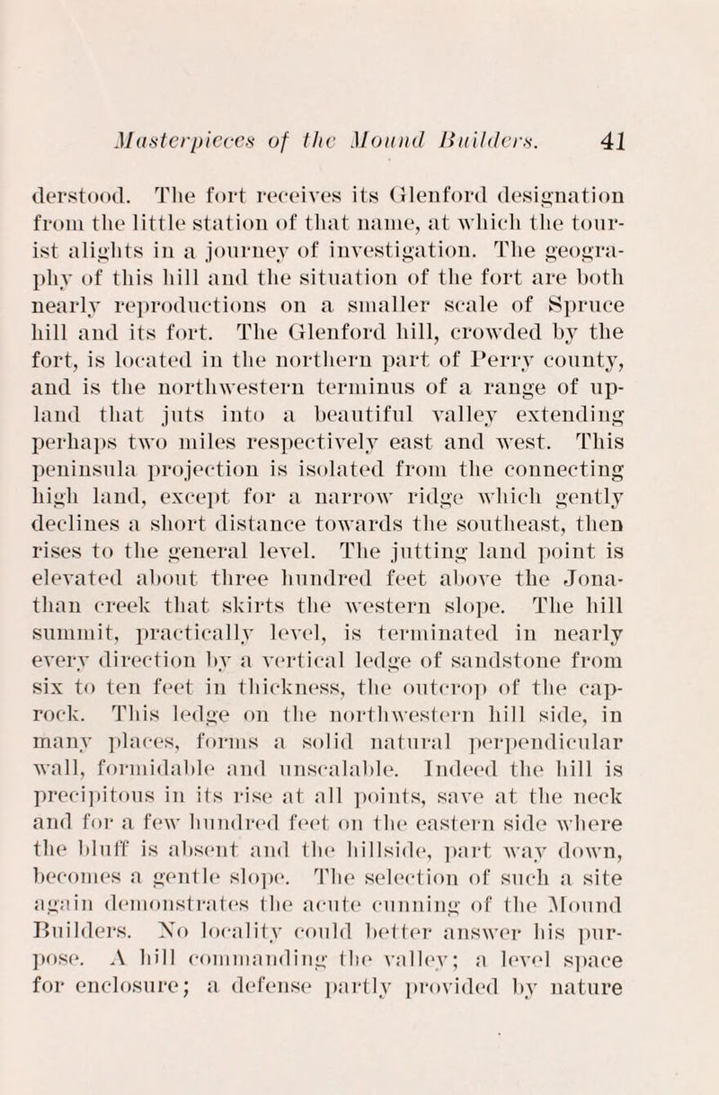 derstood. The fort receives its Glenford designation from the little station of that name, at which the tour¬ ist alights in a journey of investigation. The geogra¬ phy of this hill and the situation of the fort are both nearly reproductions on a smaller scale of Spruce hill and its fort. The Glenford hill, crowded by the fort, is located in the northern part of Perry county, and is the northwestern terminus of a range of up¬ land that juts into a beautiful valley extending perhaps two miles respectively east and west. This peninsula projection is isolated from the connecting high land, except for a narrow ridge which gently declines a short distance towards the southeast, then rises to the general level. The jutting land point is elevated about three hundred feet above the Jona¬ than creek that skirts the western slope. The hill summit, practically level, is terminated in nearly every direction by a vertical ledge of sandstone from six to ten feet in thickness, the outcrop of the cap- rock. This ledge on the northwestern hill side, in many places, forms a solid natural perpendicular wall, formidable and unscalable. Indeed the hill is precipitous in its rise at all points, save at the neck and for a few hundred feet on the eastern side where the bluff is absent and the hillside, part way down, becomes a gentle slope. The selection of such a site again demonstrates the acute cunning of the Mound Builders. No locality could better answer his pur¬ pose. A hill commanding the valley; a level space for enclosure; a defense partly provided by nature