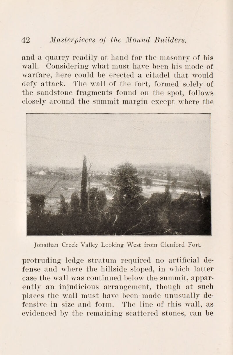 and a quarry readily at hand for the masonry of his wall. Considering what must have been his mode of warfare, here could be erected a citadel that would defy attack. The wall of the fort, formed solely of the sandstone fragments found on the spot, follows closely around the summit margin except where the Jonathan Creek Valley Looking West from Glenford Fort. protruding ledge stratum required no artificial de¬ fense and where the hillside sloped, in which latter case the wall was continued below the summit, appar¬ ently an injudicious arrangement, though at such places the wall must have been made unusually de¬ fensive in size and form. The line of this wall, as evidenced by the remaining scattered stones, can be