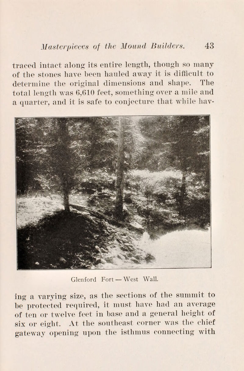 traced intact along its entire length, though so many of the stones have been hauled away it is difficult to determine the original dimensions and shape. The total length was 6,610 feet, something over a mile and a quarter, and it is safe to conjecture that while hav- Glenforcl Fort — West Wall. ing a varying size, as the sections of the summit to he protected required, it must have had an average of ten or twelve feet in base and a general height of six or eight. At the southeast corner was the chief gateway opening upon the isthmus connecting with