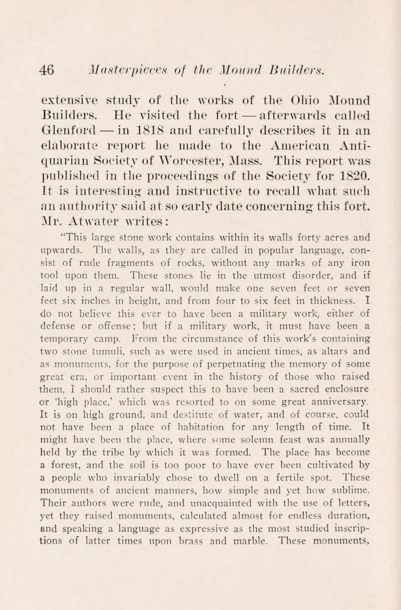 extensive study of the works of the Ohio Mound Builders. He visited the fort — afterwards called Glenford — in 1818 and carefully describes it iu an elaborate report he made to the American Anti¬ quarian Society of Worcester, Mass. This report was published in the proceedings of the Society for 1820. It is interesting and instructive to recall what such an authority said at so early date concerning this fort. Mr. Atwater writes: “This large stone work contains within its walls forty acres and upwards. The walls, as they are called in popular language, con¬ sist of rude fragments of rocks, without any marks of any iron tool upon them. These stones lie in the utmost disorder, and if laid up in a regular wall, would make one seven feet or seven feet six inches in height, and from four to six feet in thickness. I do not believe this ever to have been a military work, either of defense or offense; but if a military work, it must have been a temporary camp. From the circumstance of this work’s containing two stone tumuli, such as were used in ancient times, as altars and as monuments, for the purpose of perpetuating the memory of some great era, or important event in the history of those who raised them, I should rather suspect this to have been a sacred enclosure or ‘high place,’ which was resorted to on some great anniversary. It is on high ground, and destitute of water, and of course, could not have been a place of habitation for any length of time. It might have been the place, where some solemn feast was annually held by the tribe by which it was formed. The place has become a forest, and the soil is too poor to have ever been cultivated by a people who invariably chose to dwell on a fertile spot. These monuments of ancient manners, how simple and yet how sublime. Their authors were rude, and unacquainted with the use of letters, yet they raised monuments, calculated almost for endless duration, and speaking a language as expressive as the most studied inscrip¬ tions of latter times upon brass and marble. These monuments,