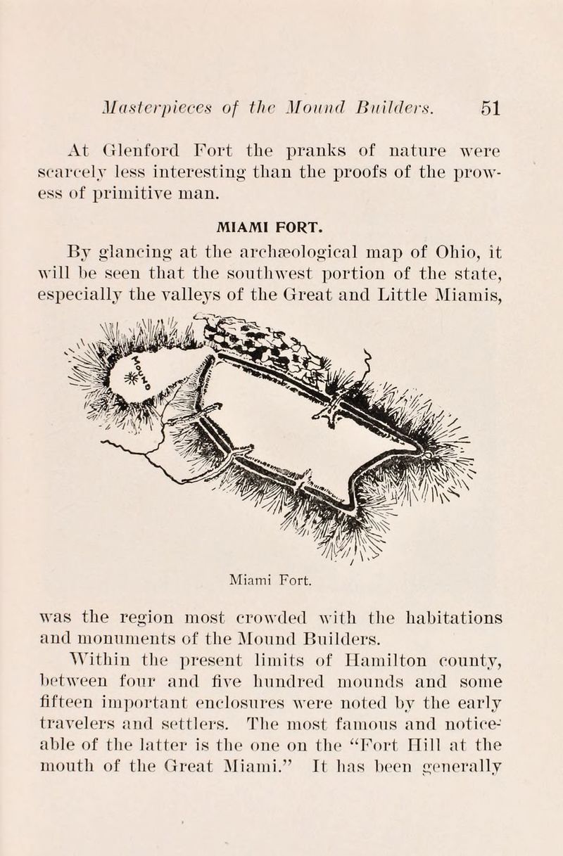 At Glenford Fort the pranks of nature were scarcely less interesting than the proofs of the prow¬ ess of primitive man. MIAMI FORT. By glancing at the archaeological map of Ohio, it will he seen that the southwest portion of the state, especially the valle3Ts of the Great and Little Miamis, was the region most crowded with the habitations and monuments of the Mound Builders. Within the present limits of Hamilton county, between four and live hundred mounds and some fifteen important enclosures were noted hv the early travelers and settlers. The most famous and notice¬ able of the latter is the one on the “Fort Hill at the mouth of the Great Miami.” It has been generally