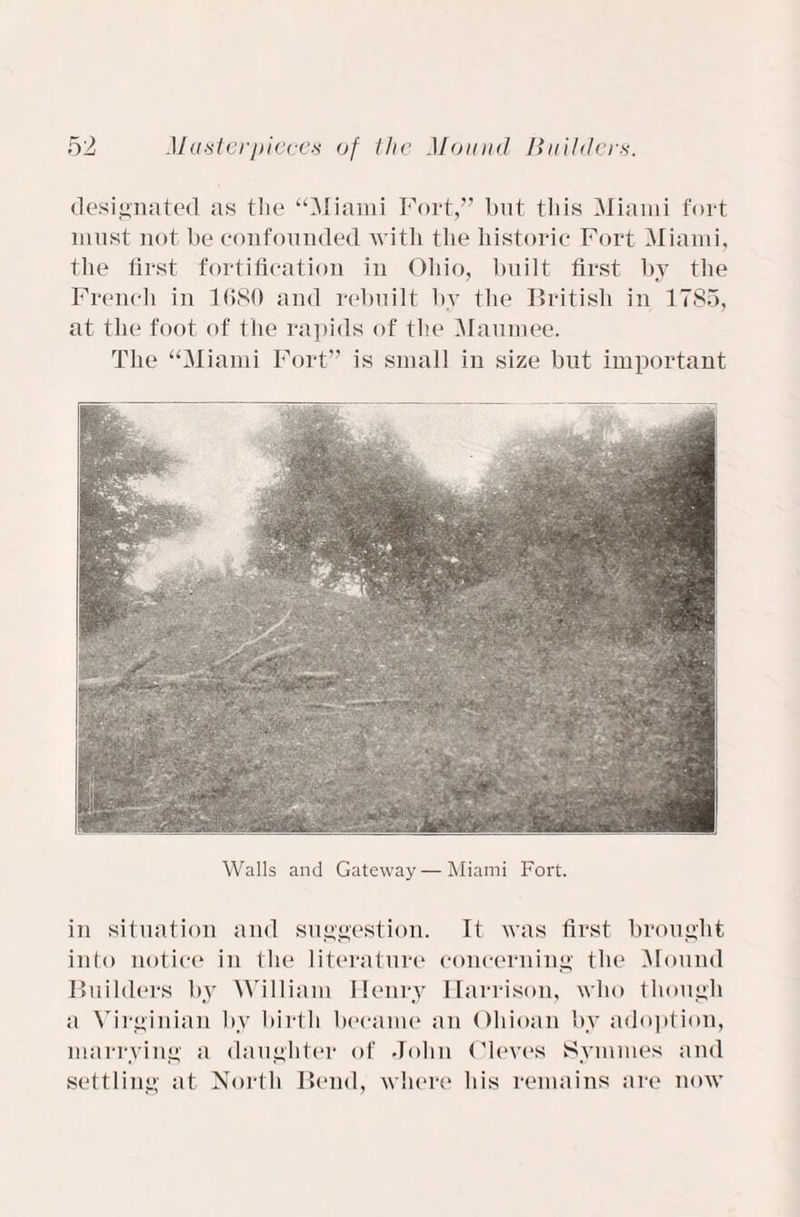 designated as the “Miami Fort,” but this Miami fort must not be confounded with the historic Fort Miami, the first fortification in Ohio, built first by the French in 1680 and rebuilt by the British in 1785, at the foot of the rapids of the Maumee. The “Miami Fort” is small in size but important Walls and Gateway — Miami Fort. in situation and suggestion. It was first brought into notice in the literature concerning the Mound Builders by William Henry Harrison, who though a Virginian by birth became an Ohioan by adoption, marrying a daughter of John Oleves Symmes and settling at North Bend, where his remains are now