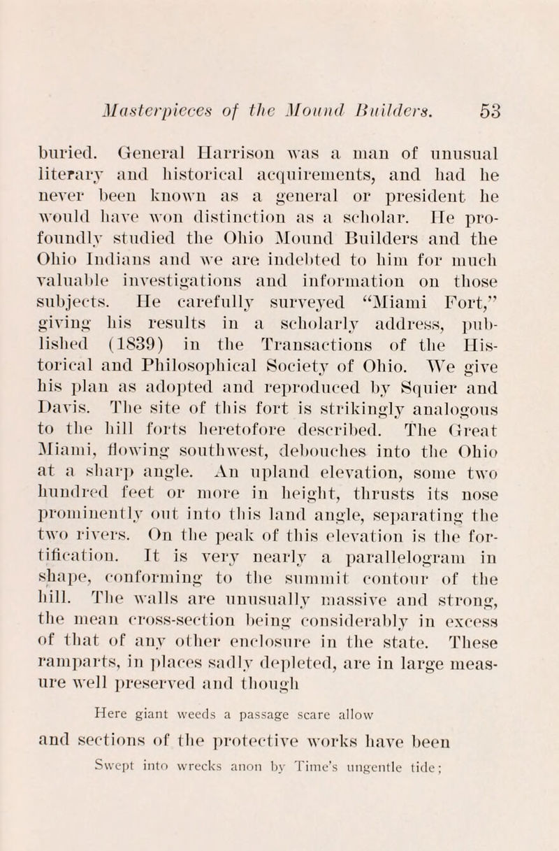 buried. General Harrison was a man of unusual literary and historical acquirements, and had he never been known as a general or president he would have won distinction as a scholar. He pro¬ foundly studied the Ohio Mound Builders and the Ohio Indians and we are indebted to him for much valuable investigations and information on those subjects. He carefully surveyed “Miami Fort,” giving his results in a scholarly address, pub¬ lished (1839) in the Transactions of the His¬ torical and Philosophical Society of Ohio. We give his plan as adopted and reproduced by Squier and Davis. The site of this fort is striking]v analogous to the hill forts heretofore described. The Great Miami, flowing southwest, debouches into the Ohio at a sharp angle. An upland elevation, some two hundred feet or more in height, thrusts its nose prominently out into this land angle, separating the two rivers. On the peak of this elevation is the for¬ tification. It is very nearly a parallelogram in shape, conforming to the summit contour of the hill. The walls are unusually massive and strong, the mean cross-section being considerably in excess of that of any other enclosure in the state. These ramparts, in places sadly depleted, are in large meas¬ ure well preserved and though Here giant weeds a passage scare allow and sections of the protective works have been Swept into wrecks anon by Time’s ungentle tide;