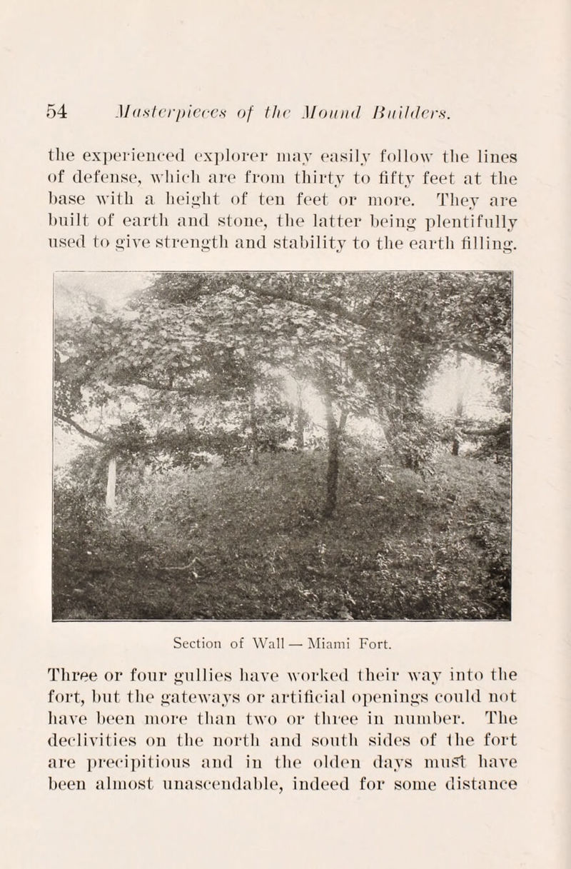 the experienced explorer may easily follow the lines of defense, which are from thirty to fifty feet at the base with a height of ten feet or more. They are built of earth and stone, the latter being plentifully used to give strength and stability to the earth filling. Section of Wall — Miami Fort. Three or four gullies have worked their way into the fort, but the gateways or artificial openings could not have been more than two or three in number. The declivities on the north and south sides of the fort are precipitious and in the olden days must have been almost unascendable, indeed for some distance