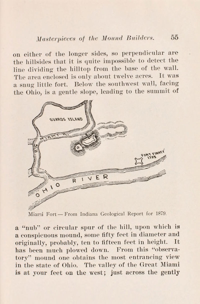 on either of the longer sides, so perpendicular are the hillsides that it is quite impossible to detect the line dividing the hilltop from the base of the wall. The area enclosed is only about twelve acres. It was a snug little fort. Below the southwest wall, facing the Ohio, is a gentle slope, leading to the summit of Miami Fort — From Indiana Geological Report for 1879. a “nub” or circular spur of the hill, upon which is a conspicuous mound, some fifty feet in diameter and originally, probably, ten to fifteen feet in height. It has been much plowed down. From this “observa¬ tory” mound one obtains the most entrancing view in the state of Ohio. The valley of the Great Miami is at your feet on the west; just across the gently