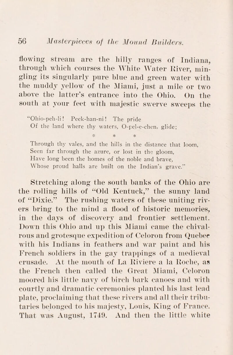 flowing stream are the hilly ranges of Indiana, through which courses the White Water River, min¬ gling its singularly pure blue and green water with the muddy yellow of the Miami, just a mile or two above the latter’s entrance into the Ohio. On the south at your feet with majestic swerve sweeps the “Ohio-peh-li! Peek-han-ni! The pride Of the land where thy waters, O-pel-e-chen, glide; :f: :f: Through thy vales, and the hills in the distance that loom, Seen far through the azure, or lost in the gloom, Have long been the homes of the noble and brave, Whose proud halls are built on the Indian’s grave.” Stretching along the south banks of the Ohio are the rolling hills of “Old Kentuck,” the sunny land of “Dixie.” The rushing waters of these uniting riv¬ ers bring to the mind a flood of historic memories, in the days of discovery and frontier settlement. Down this Ohio and up this Miami came the chival¬ rous and grotesque expedition of Celoron from Quebec with his Indians in feathers and war paint and his French soldiers in the gay trappings of a medieval crusade. At the mouth of La Riviere a la Roche, as the French then called the Great Miami, Celoron moored his little navy of birch bark canoes and with courtly and dramatic ceremonies planted his last lead plate, proclaiming that these rivers and all their tribu¬ taries belonged to his majesty, Louis, King of France. That was August, 174!). And then the little white