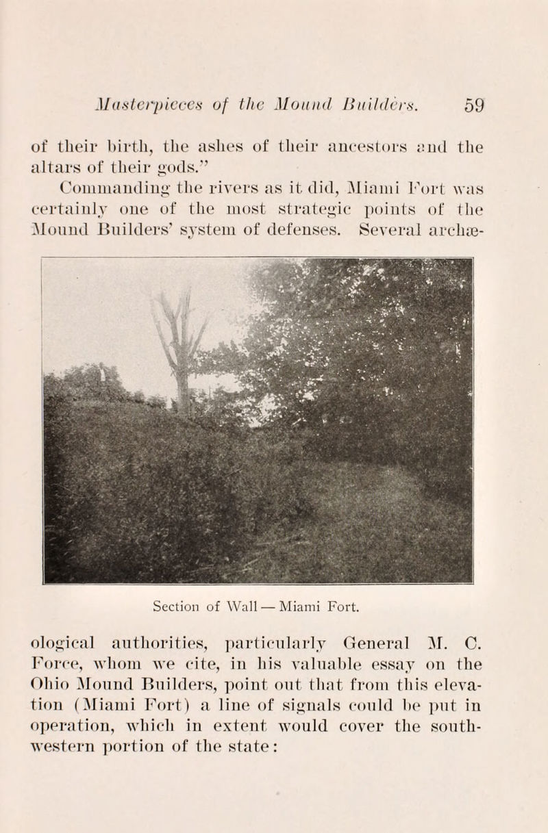 of their birth, the ashes of their ancestors and the altars of their gods.” Commanding the rivers as it did, Miami Fort was certainly one of the most strategic points of the Mound Builders’ system of defenses. Several arelim- Section of Wall — Miami Fort. ological authorities, particularly General M. C. Force, whom we cite, in his valuable essay on the Ohio Mound Builders, point out that from this eleva¬ tion (Miami Fort) a line of signals could be put in operation, which in extent would cover the south¬ western portion of the state :