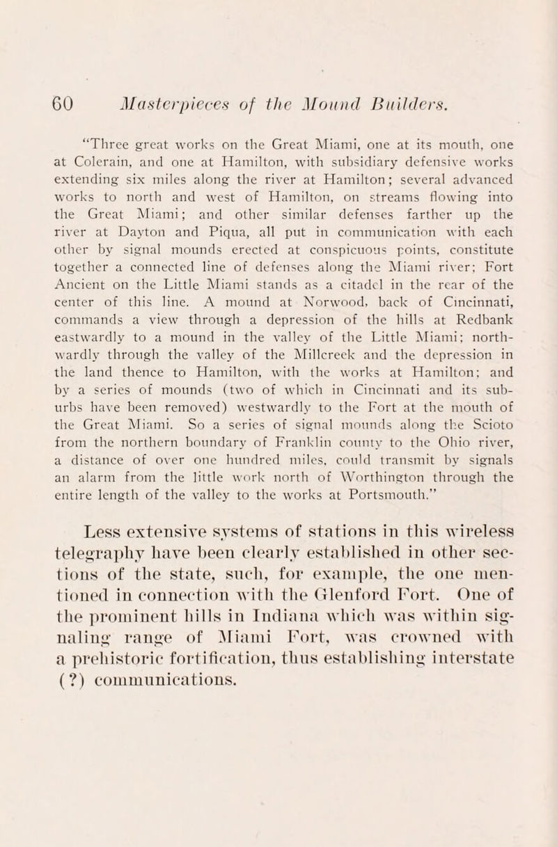 “Three great works on the Great Miami, one at its mouth, one at Colerain, and one at Hamilton, with subsidiary defensive works extending six miles along the river at Hamilton; several advanced works to north and west of Hamilton, on streams flowing into the Great Miami; and other similar defenses farther up the river at Dayton and Piqua, all put in communication with each other by signal mounds erected at conspicuous points, constitute together a connected line of defenses along the Miami river: Fort Ancient on the Little Miami stands as a citadel in the rear of the center of this line. A mound at Norwood, back of Cincinnati, commands a view through a depression of the hills at Redbank eastwardly to a mound in the valley of the Little Miami; north¬ wardly through the valley of the Millcreek and the depression in the land thence to Hamilton, with the works at Hamilton; and by a series of mounds (two of which in Cincinnati and its sub¬ urbs have been removed) westwardly to the Fort at the mouth of the Great Miami. So a series of signal mounds along the Scioto from the northern boundary of Franklin county to the Ohio river, a distance of over one hundred miles, could transmit by signals an alarm from the little work north of Worthington through the entire length of the valley to the works at Portsmouth.’’ Less extensive systems of stations in this wireless telegraphy have been clearly established in other sec¬ tions of the state, such, for example, the one men¬ tioned in connection with the Glenford Fort. One of the prominent hills in Indiana which was within sig¬ naling range of Miami Fort, was crowned with a prehistoric fortification, thus establishing interstate (?) communications.