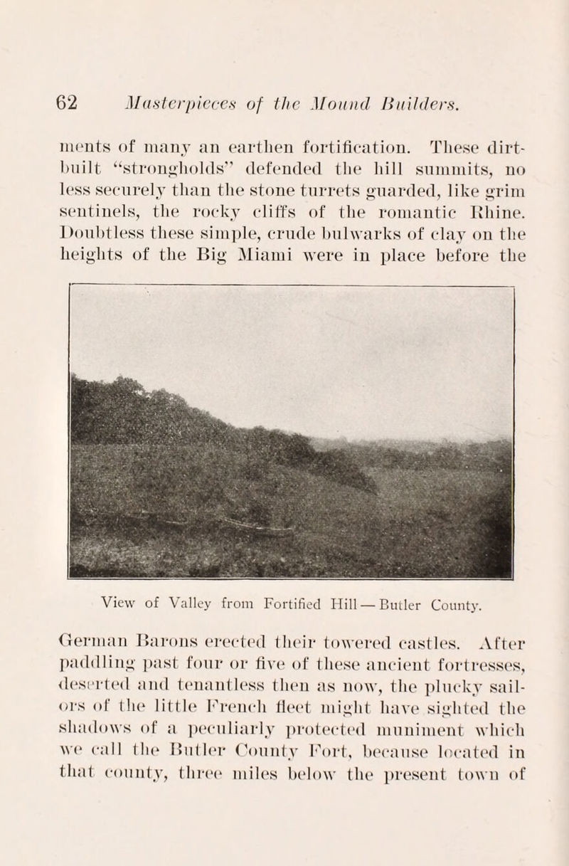 ments of many an earthen fortification. These dirt- built “strongholds” defended the hill summits, no less securely than the stone turrets guarded, like grim sentinels, the rocky cliffs of the romantic Kliine. Doubtless these simple, crude bulwarks of clay on the heights of the Big Miami were in place before the View of Valley from Fortified Hill — Butler County. German Barons erected their towered castles. After paddling past four or five of these ancient fortresses, deserted and tenantless then as now, the plucky sail¬ ors of the little French fleet might have sighted the shadows of a peculiarly protected muniment which we call the Butler County Fort, because located in that county, three miles below the present town of