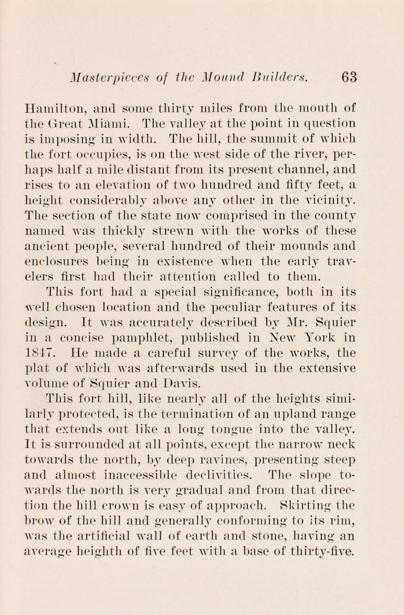 Hamilton, and some thirty miles from the mouth of the Great Miami. The valley at the point in question is imposing in width. The hill, the summit of which the fort occupies, is on the west side of the river, per¬ haps half a mile distant from its present channel, and rises to an elevation of two hundred and fifty feet, a height considerably above anv other in the vicinity. The section of the state now comprised in the county named was thickly strewn with the works of these ancient people, several hundred of their mounds and enclosures being in existence when the early trav¬ elers first had their attention called to them. This fort had a special significance, both in its well chosen location and the peculiar features of its design. It was accurately described bv Mr. Squier in a concise pamphlet, published in New York in 1817. He made a careful survey of the works, the plat of which was afterwards used in the extensive volume of Squier and Davis. This fort hill, like nearly all of the heights simi¬ larly protected, is the termination of an upland range that extends out like a long tongue into the valley. It is surrounded at all points, except the narrow neck towards the north, by deep ravines, presenting steep and almost inaccessible declivities. The slope to¬ wards the north is very gradual and from that direc¬ tion the hill crown is easy of approach. Skirting the brow of the hill and generally conforming to its rim, was the artificial wall of earth and stone, having an average heighth of five feet with a base of thirty-five.