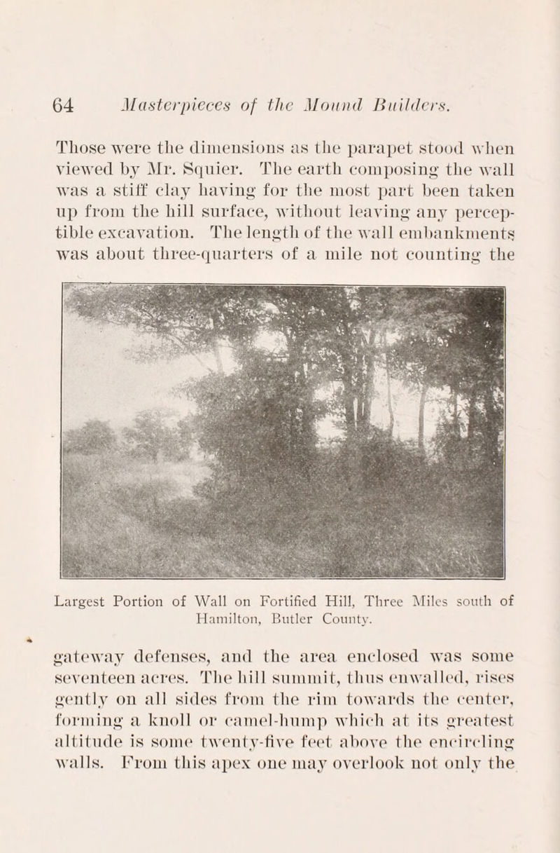 Those were the dimensions as the parapet stood when viewed by Mr. Squier. The earth composing the wall was a stiff clay having for the most part been taken lip from the hill surface, without leaving any percep¬ tible excavation. The length of the wall embankments was about three-quarters of a mile not counting the Largest Portion of Wall on Fortified Hill, Three Miles south of Hamilton, Butler County. gateway defenses, and the area enclosed was some seventeen acres. The hill summit, thus enwalled, rises gently on all sides from the rim towards the center, forming a knoll or camel-hump which at its greatest altitude is some twenty-five feet above the encircling walls. From this apex one may overlook not only the