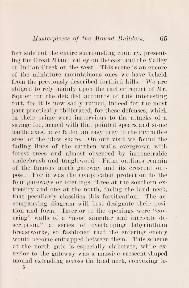 fort side but the entire surroundin'*' country, present¬ ing the Great Miami valley on the east and the Valley or Indian Creek on the west. This scene is an encore of the miniature mountainous ones we have beheld from the previously described fortified hills. We are obliged to rely mainly upon the earlier report of Mr. Squier for the detailed accounts of this interesting fort, for it is now sadly ruined, indeed for the most part practically obliterated, for these defenses, which in their prime were impervious to the attacks of a savage foe, armed with flint pointed spears and stone battle axes, have fallen an easy prey to the invincible steel of the plow share. On our visit we found the fading lines of the earthen walls overgrown with forest trees and almost obscured by impenetrable underbrush and tanglewood. Faint outlines remain of the famous north gateway and its crescent out- post. For it was the complicated protection to the four gateways or openings, three at the southern ex¬ tremity and one at the north, facing the land neck, that peculiarly classifies this fortification. The ac¬ companying diagram will best designate their posi¬ tion and form. Interior to the openings were “cov¬ ering” walls of a “most singular and intricate de¬ scription,” a series of overlapping labyrinthian breastworks, so fashioned that the entering enemy would become entrapped between them. This scheme at the north gate is especially elaborate, while ex¬ terior to the gateway was a massive crescent-shaped mound extending across the land neck, convexing to- 5