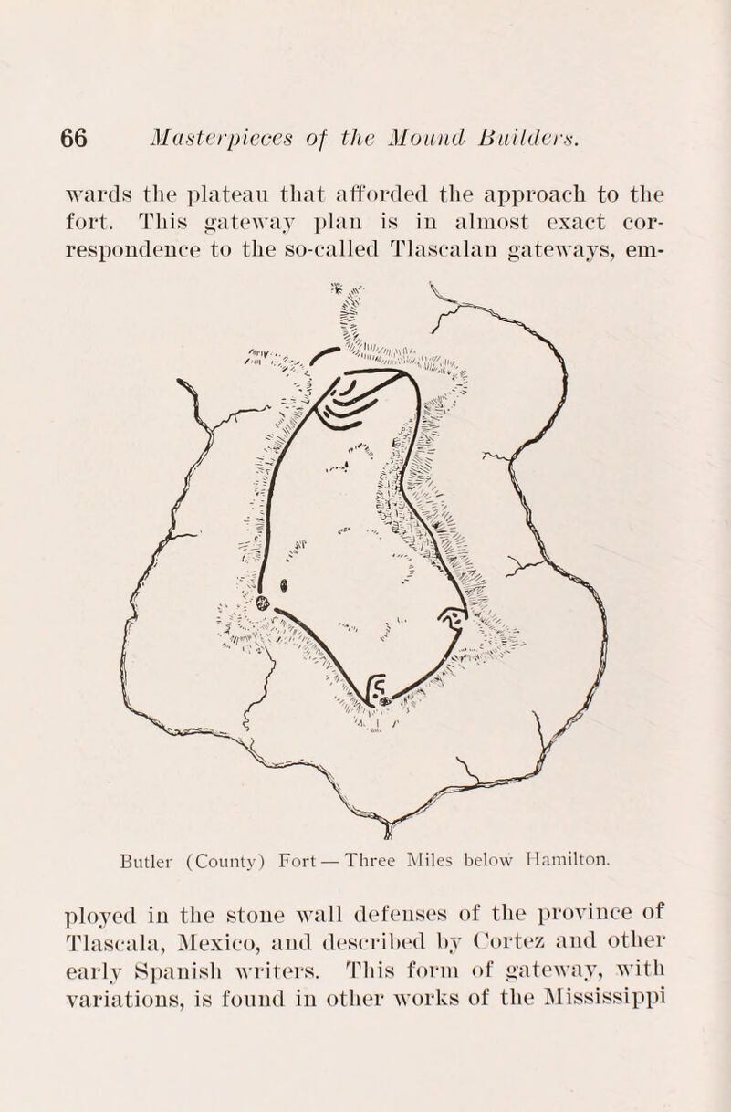 wards the plateau that afforded the approach to the fort. This gateway plan is in almost exact cor¬ respondence to the so-called Tlascalan gateways, em- Butler (County) Fort — Three Miles below Hamilton. ployed in the stone wall defenses of the province of Tlascala, Mexico, and described by Cortez and other early Spanish writers. This form of gateway, with variations, is found in other works of the Mississippi
