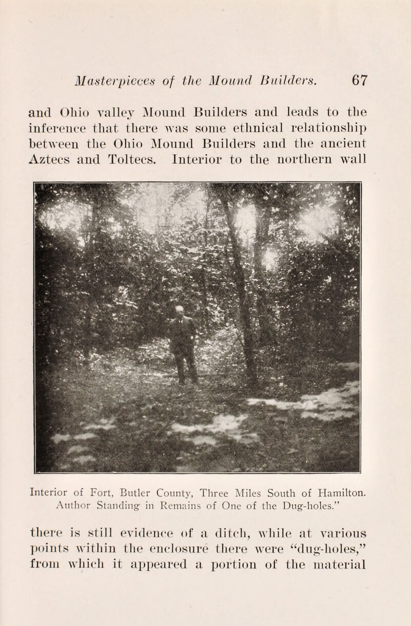 and Ohio valley Mound Builders and leads to the inference that there was some ethnical relationship between the Ohio Mound Builders and the ancient Aztecs and Toltecs. Interior to the northern wall Interior of Fort, Butler County, Three Miles South of Hamilton. Author Standing- in Remains of One of the Dug-holes.” there is still evidence of a ditch, while at various points within the enclosure there were “dug-holes,” from which it appeared a portion of the material