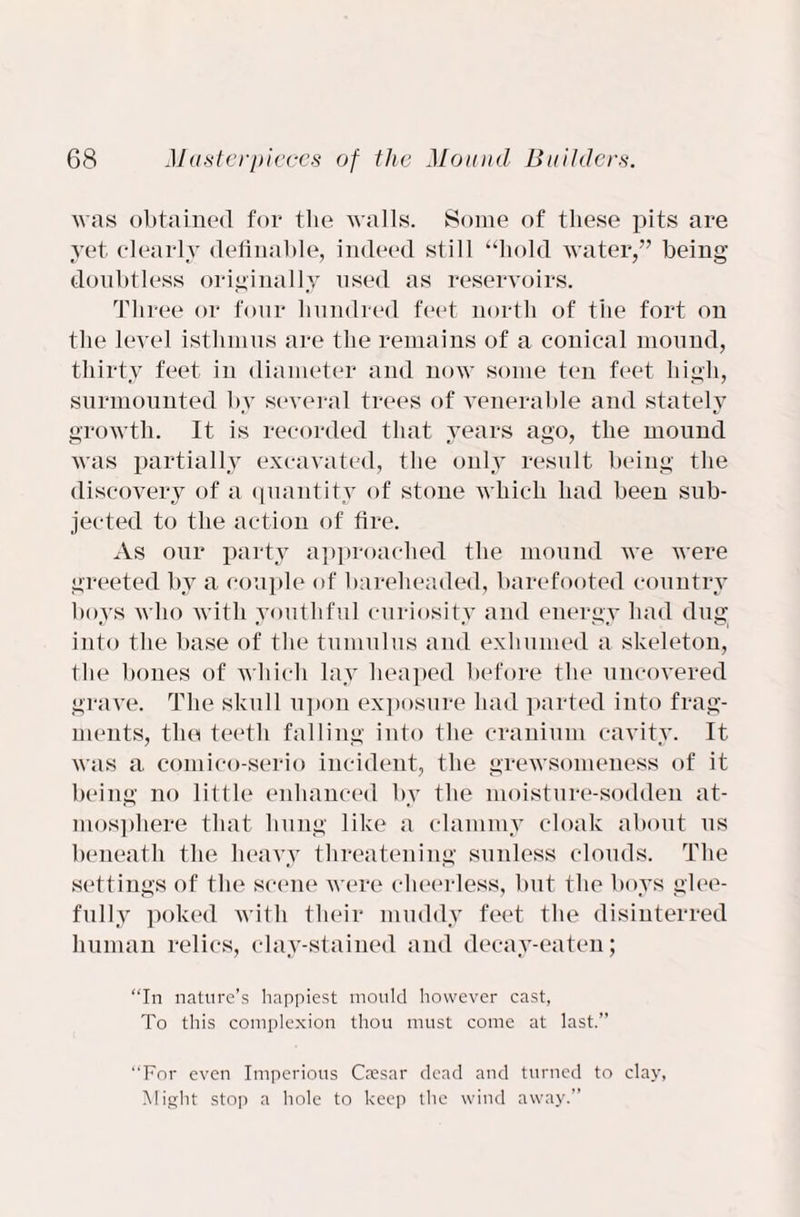 was obtained for the walls. Some of these pits are yet clearly definable, indeed still “hold water,” being doubtless originally used as reservoirs. Three or four hundred feet north of the fort on the level isthmus are the remains of a conical mound, thirty feet in diameter and now some ten feet high, surmounted by several trees of venerable and stately growth. It is recorded that years ago, the mound was partially excavated, the only result being the discovery of a quantity of stone which had been sub¬ jected to the action of fire. As our party approached the mound we were greeted by a couple of bareheaded, barefooted country boys who with youthful curiosity and energy had dug into the base of the tumulus and exhumed a skeleton, the bones of which lay heaped before the uncovered grave. The skull upon exposure had parted into frag¬ ments, the teeth falling into the cranium cavity. It was a comico-serio incident, the grewsomeness of it being no little enhanced by the moisture-sodden at¬ mosphere that hung like a clammy cloak about us beneath the heavy threatening sunless clouds. The settings of the scene were cheerless, but the boys glee¬ fully poked with their muddy feet the disinterred human relics, clay-stained and decav-eaten; “In nature’s happiest mould however cast, To this complexion thou must come at last.” “For even Imperious Caesar dead and turned to clay. Might stop a hole to keep the wind away.”