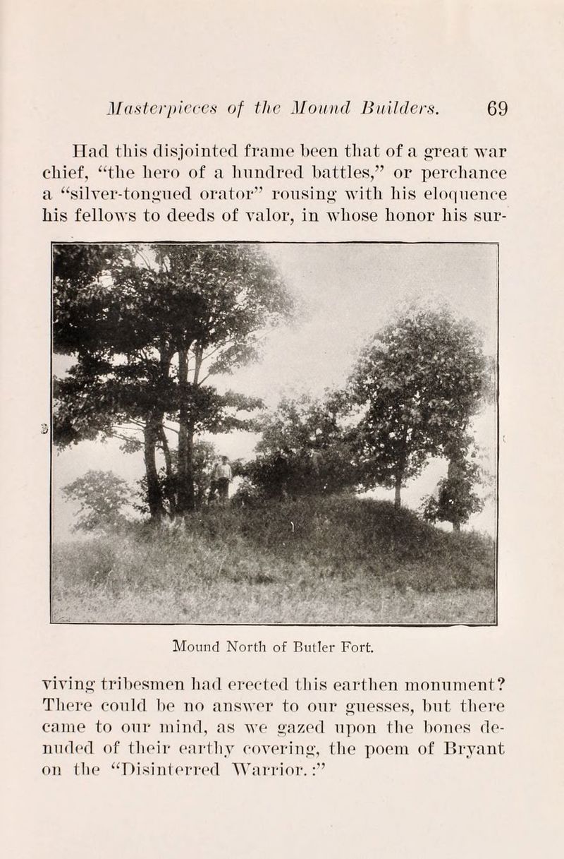 Had this disjointed frame been that of a great war chief, “the hero of a hundred battles,” or perchance a “silver-tongued orator” rousing with his eloquence his fellows to deeds of valor, in whose honor his sur- Mound North of Butler Fort. viving tribesmen had erected this earthen monument? There could be no answer to our guesses, but there came to our mind, as we gazed upon the bones de¬ nuded of their earthy covering, the poem of Bryant on the “Disinterred Warrior.:”